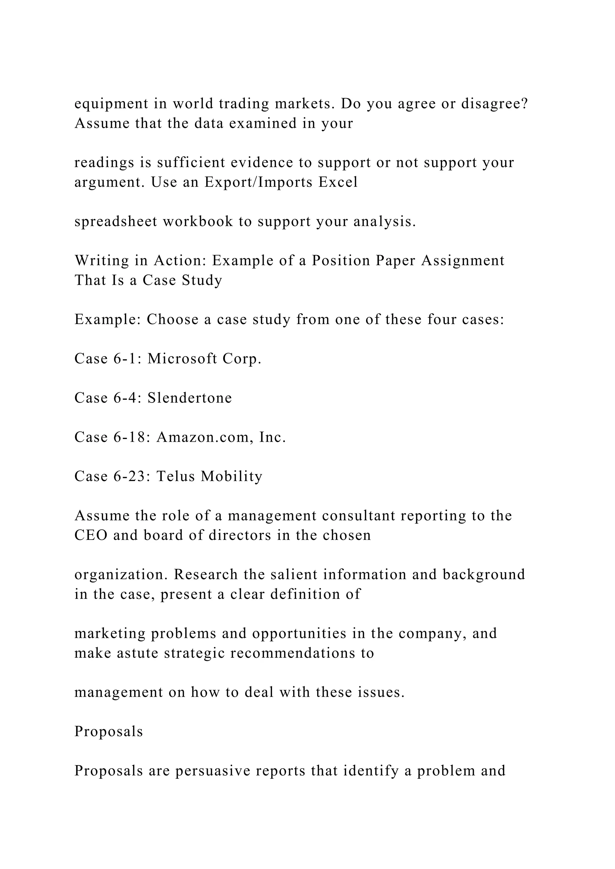 equipment in world trading markets. Do you agree or disagree?
Assume that the data examined in your
readings is sufficient evidence to support or not support your
argument. Use an Export/Imports Excel
spreadsheet workbook to support your analysis.
Writing in Action: Example of a Position Paper Assignment
That Is a Case Study
Example: Choose a case study from one of these four cases:
Case 6-1: Microsoft Corp.
Case 6-4: Slendertone
Case 6-18: Amazon.com, Inc.
Case 6-23: Telus Mobility
Assume the role of a management consultant reporting to the
CEO and board of directors in the chosen
organization. Research the salient information and background
in the case, present a clear definition of
marketing problems and opportunities in the company, and
make astute strategic recommendations to
management on how to deal with these issues.
Proposals
Proposals are persuasive reports that identify a problem and
 