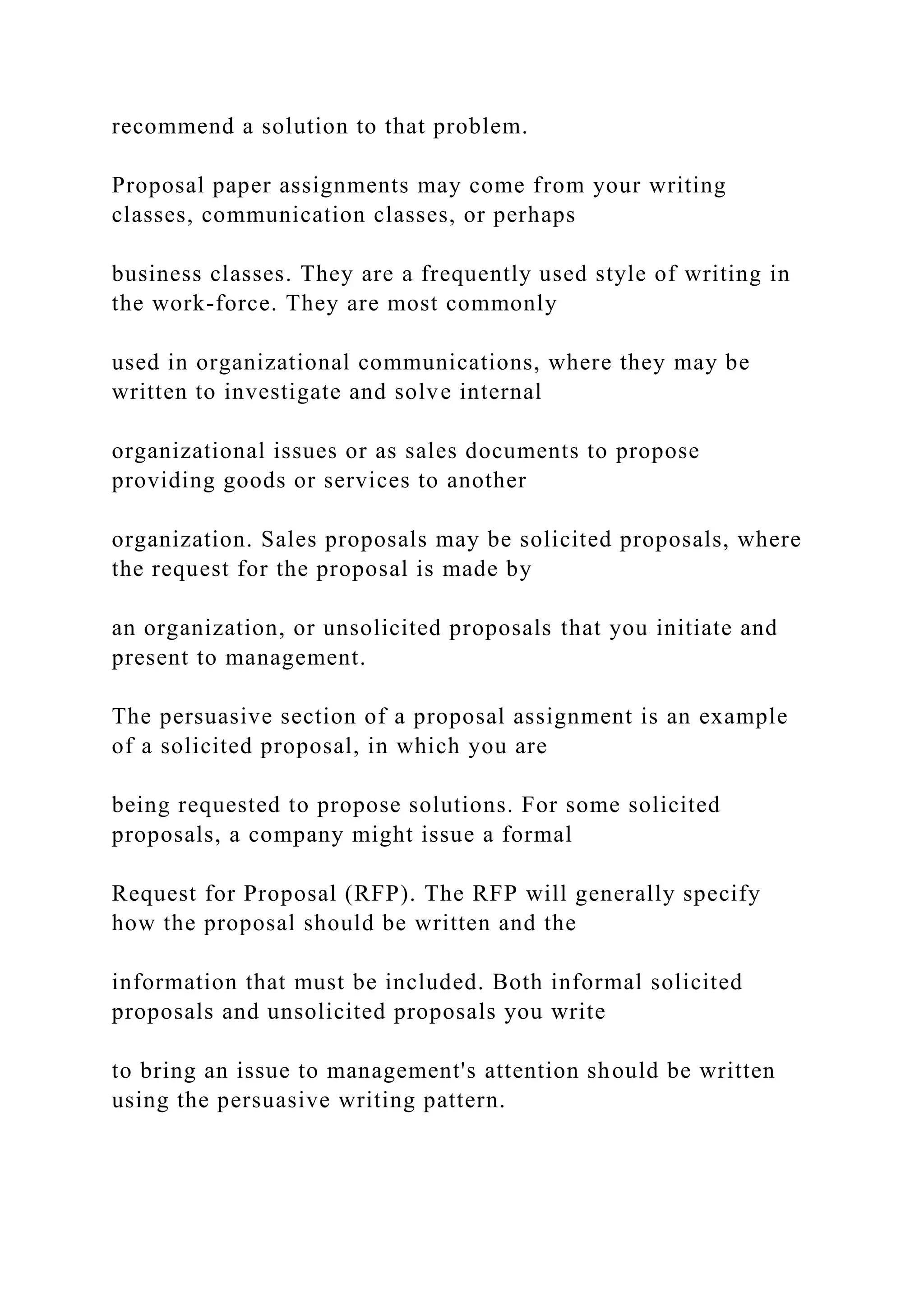 recommend a solution to that problem.
Proposal paper assignments may come from your writing
classes, communication classes, or perhaps
business classes. They are a frequently used style of writing in
the work-force. They are most commonly
used in organizational communications, where they may be
written to investigate and solve internal
organizational issues or as sales documents to propose
providing goods or services to another
organization. Sales proposals may be solicited proposals, where
the request for the proposal is made by
an organization, or unsolicited proposals that you initiate and
present to management.
The persuasive section of a proposal assignment is an example
of a solicited proposal, in which you are
being requested to propose solutions. For some solicited
proposals, a company might issue a formal
Request for Proposal (RFP). The RFP will generally specify
how the proposal should be written and the
information that must be included. Both informal solicited
proposals and unsolicited proposals you write
to bring an issue to management's attention should be written
using the persuasive writing pattern.
 