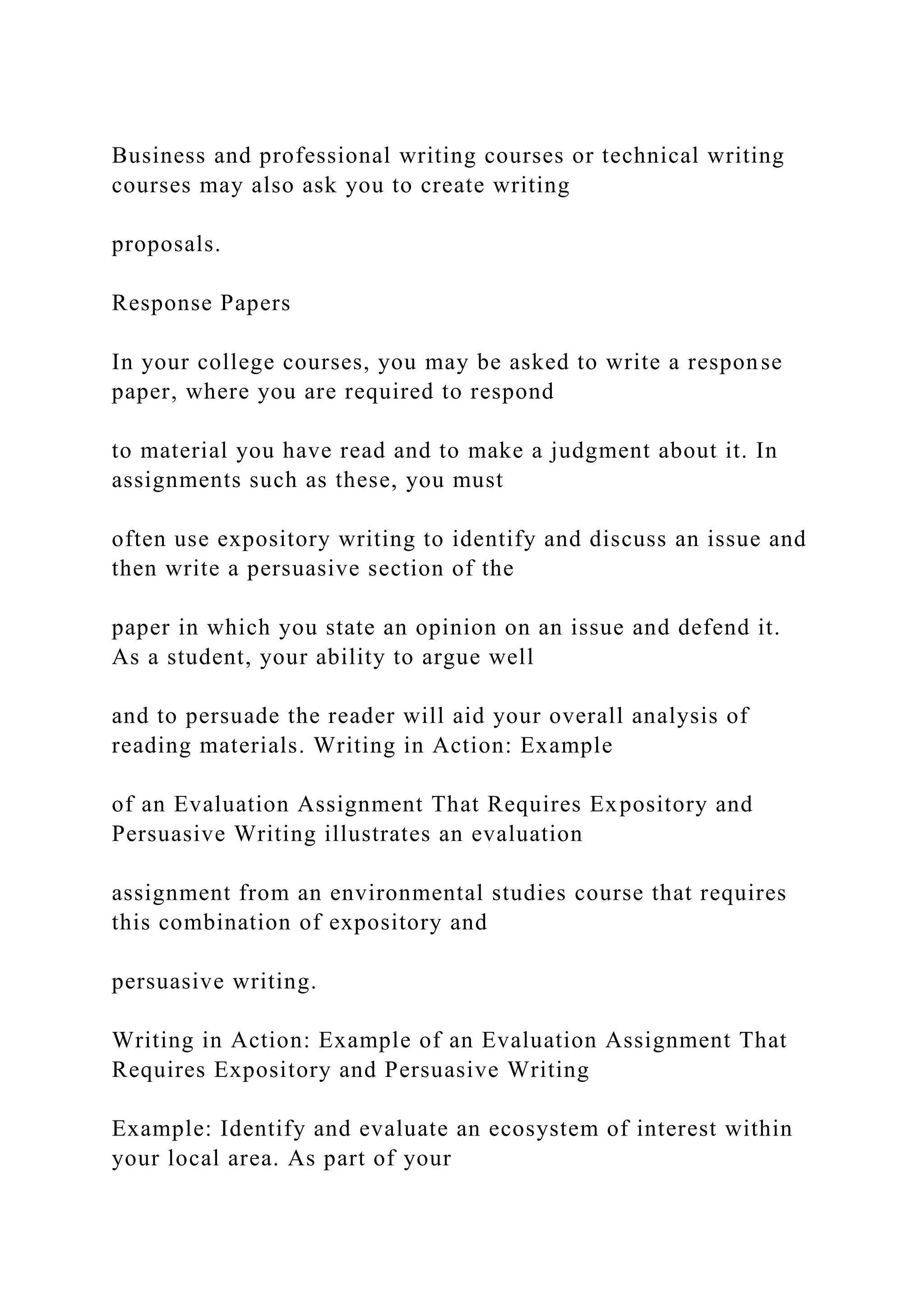 Business and professional writing courses or technical writing
courses may also ask you to create writing
proposals.
Response Papers
In your college courses, you may be asked to write a response
paper, where you are required to respond
to material you have read and to make a judgment about it. In
assignments such as these, you must
often use expository writing to identify and discuss an issue and
then write a persuasive section of the
paper in which you state an opinion on an issue and defend it.
As a student, your ability to argue well
and to persuade the reader will aid your overall analysis of
reading materials. Writing in Action: Example
of an Evaluation Assignment That Requires Expository and
Persuasive Writing illustrates an evaluation
assignment from an environmental studies course that requires
this combination of expository and
persuasive writing.
Writing in Action: Example of an Evaluation Assignment That
Requires Expository and Persuasive Writing
Example: Identify and evaluate an ecosystem of interest within
your local area. As part of your
 