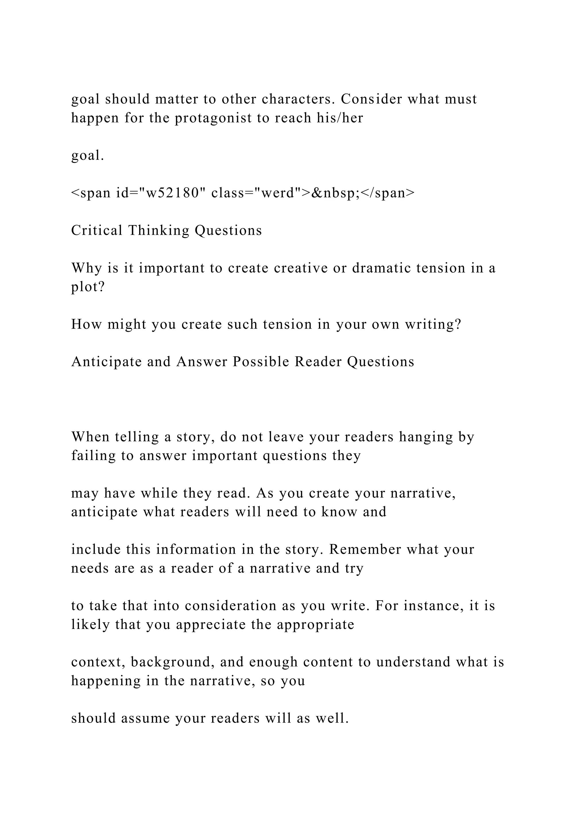 goal should matter to other characters. Consider what must
happen for the protagonist to reach his/her
goal.
<span id="w52180" class="werd">&nbsp;</span>
Critical Thinking Questions
Why is it important to create creative or dramatic tension in a
plot?
How might you create such tension in your own writing?
Anticipate and Answer Possible Reader Questions
When telling a story, do not leave your readers hanging by
failing to answer important questions they
may have while they read. As you create your narrative,
anticipate what readers will need to know and
include this information in the story. Remember what your
needs are as a reader of a narrative and try
to take that into consideration as you write. For instance, it is
likely that you appreciate the appropriate
context, background, and enough content to understand what is
happening in the narrative, so you
should assume your readers will as well.
 