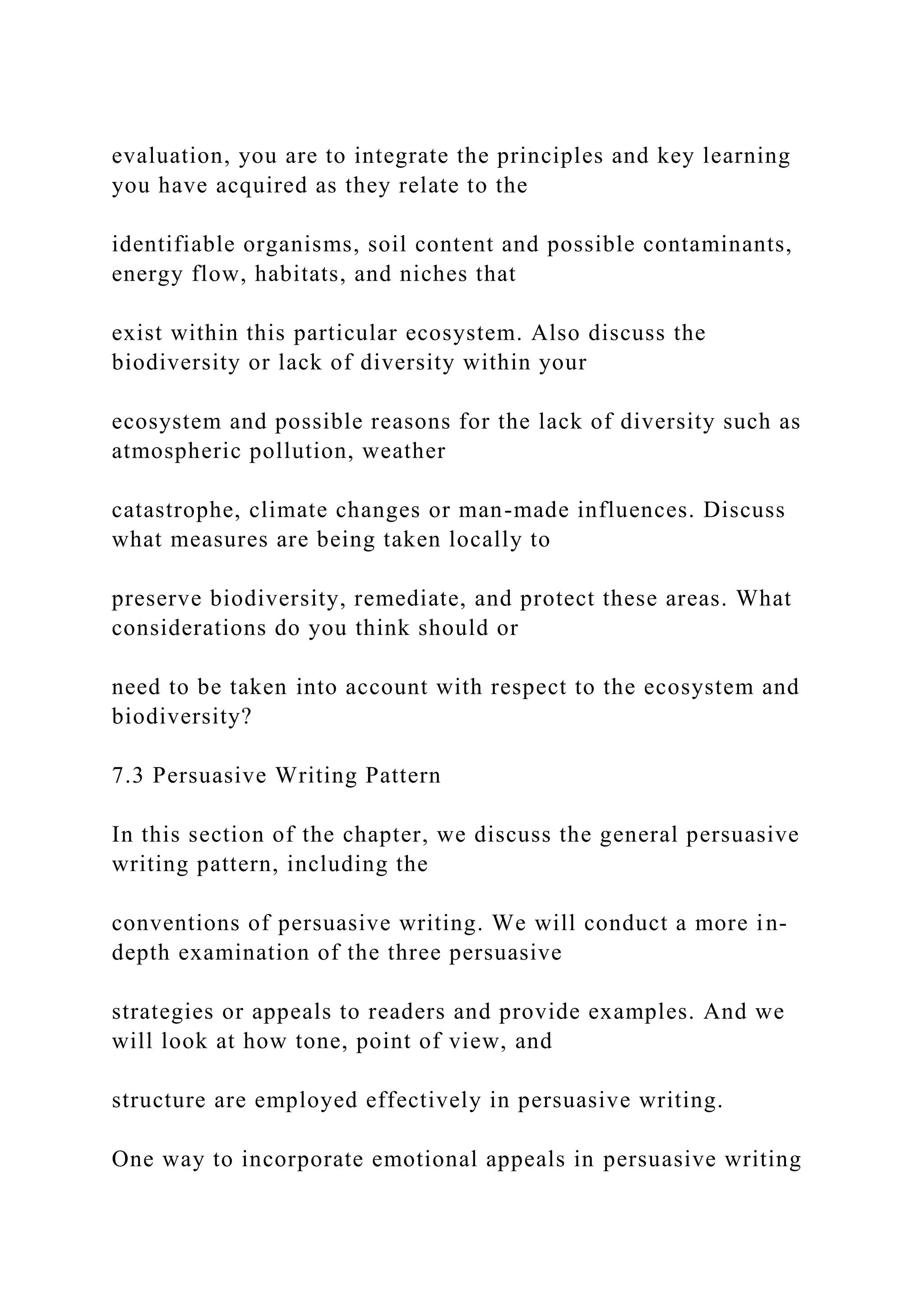 evaluation, you are to integrate the principles and key learning
you have acquired as they relate to the
identifiable organisms, soil content and possible contaminants,
energy flow, habitats, and niches that
exist within this particular ecosystem. Also discuss the
biodiversity or lack of diversity within your
ecosystem and possible reasons for the lack of diversity such as
atmospheric pollution, weather
catastrophe, climate changes or man-made influences. Discuss
what measures are being taken locally to
preserve biodiversity, remediate, and protect these areas. What
considerations do you think should or
need to be taken into account with respect to the ecosystem and
biodiversity?
7.3 Persuasive Writing Pattern
In this section of the chapter, we discuss the general persuasive
writing pattern, including the
conventions of persuasive writing. We will conduct a more in-
depth examination of the three persuasive
strategies or appeals to readers and provide examples. And we
will look at how tone, point of view, and
structure are employed effectively in persuasive writing.
One way to incorporate emotional appeals in persuasive writing
 