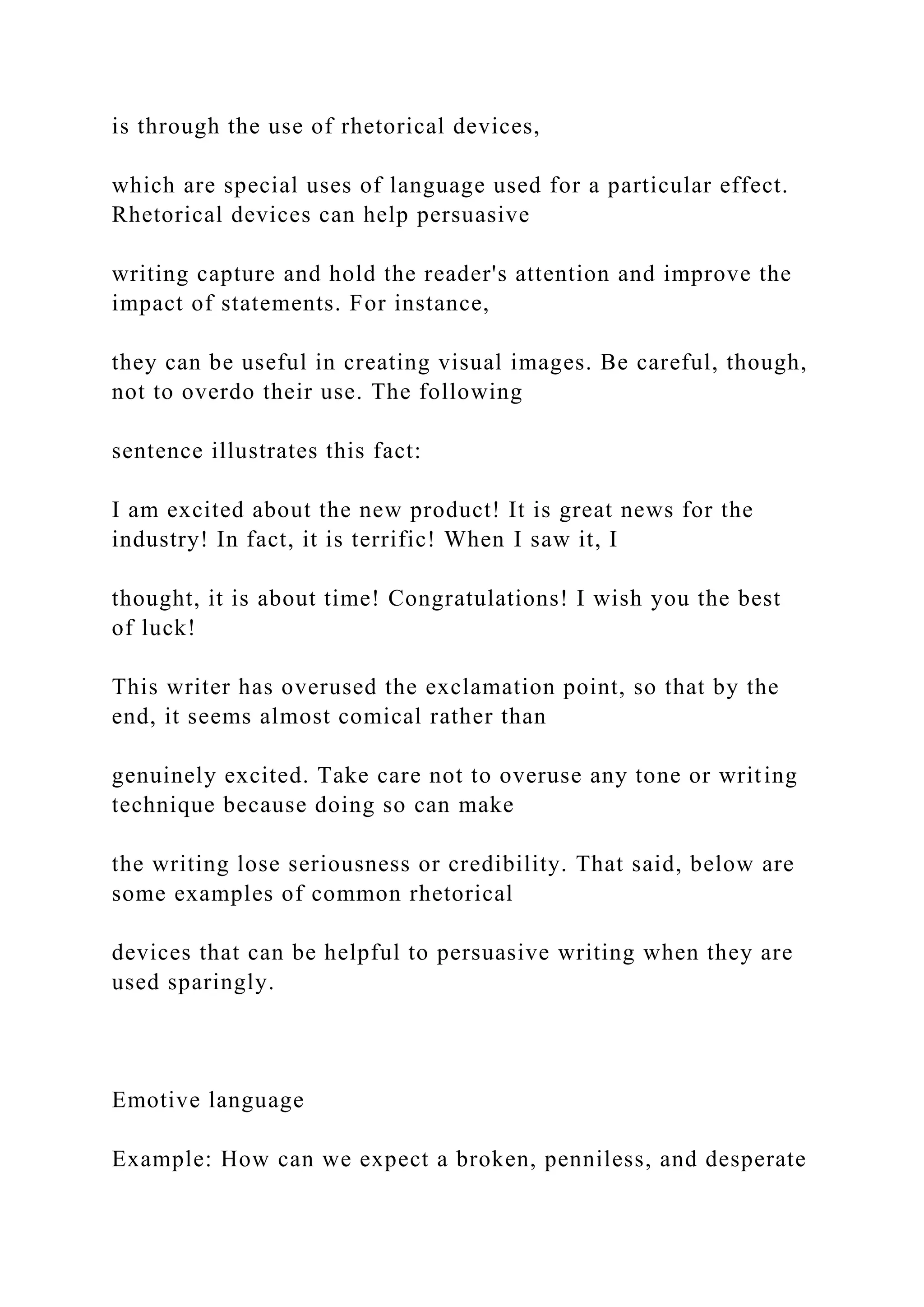 is through the use of rhetorical devices,
which are special uses of language used for a particular effect.
Rhetorical devices can help persuasive
writing capture and hold the reader's attention and improve the
impact of statements. For instance,
they can be useful in creating visual images. Be careful, though,
not to overdo their use. The following
sentence illustrates this fact:
I am excited about the new product! It is great news for the
industry! In fact, it is terrific! When I saw it, I
thought, it is about time! Congratulations! I wish you the best
of luck!
This writer has overused the exclamation point, so that by the
end, it seems almost comical rather than
genuinely excited. Take care not to overuse any tone or writing
technique because doing so can make
the writing lose seriousness or credibility. That said, below are
some examples of common rhetorical
devices that can be helpful to persuasive writing when they are
used sparingly.
Emotive language
Example: How can we expect a broken, penniless, and desperate
 