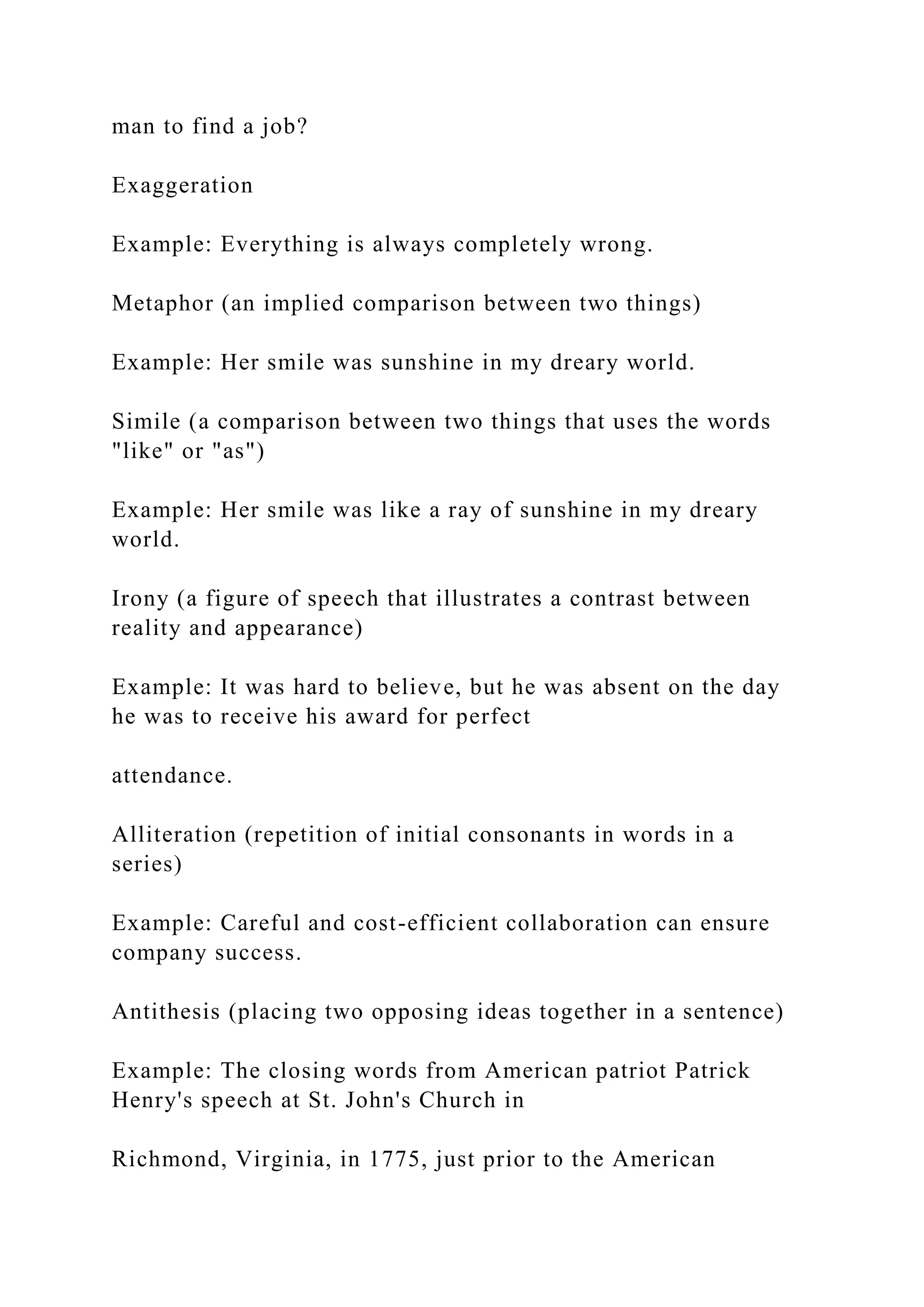 man to find a job?
Exaggeration
Example: Everything is always completely wrong.
Metaphor (an implied comparison between two things)
Example: Her smile was sunshine in my dreary world.
Simile (a comparison between two things that uses the words
"like" or "as")
Example: Her smile was like a ray of sunshine in my dreary
world.
Irony (a figure of speech that illustrates a contrast between
reality and appearance)
Example: It was hard to believe, but he was absent on the day
he was to receive his award for perfect
attendance.
Alliteration (repetition of initial consonants in words in a
series)
Example: Careful and cost-efficient collaboration can ensure
company success.
Antithesis (placing two opposing ideas together in a sentence)
Example: The closing words from American patriot Patrick
Henry's speech at St. John's Church in
Richmond, Virginia, in 1775, just prior to the American
 