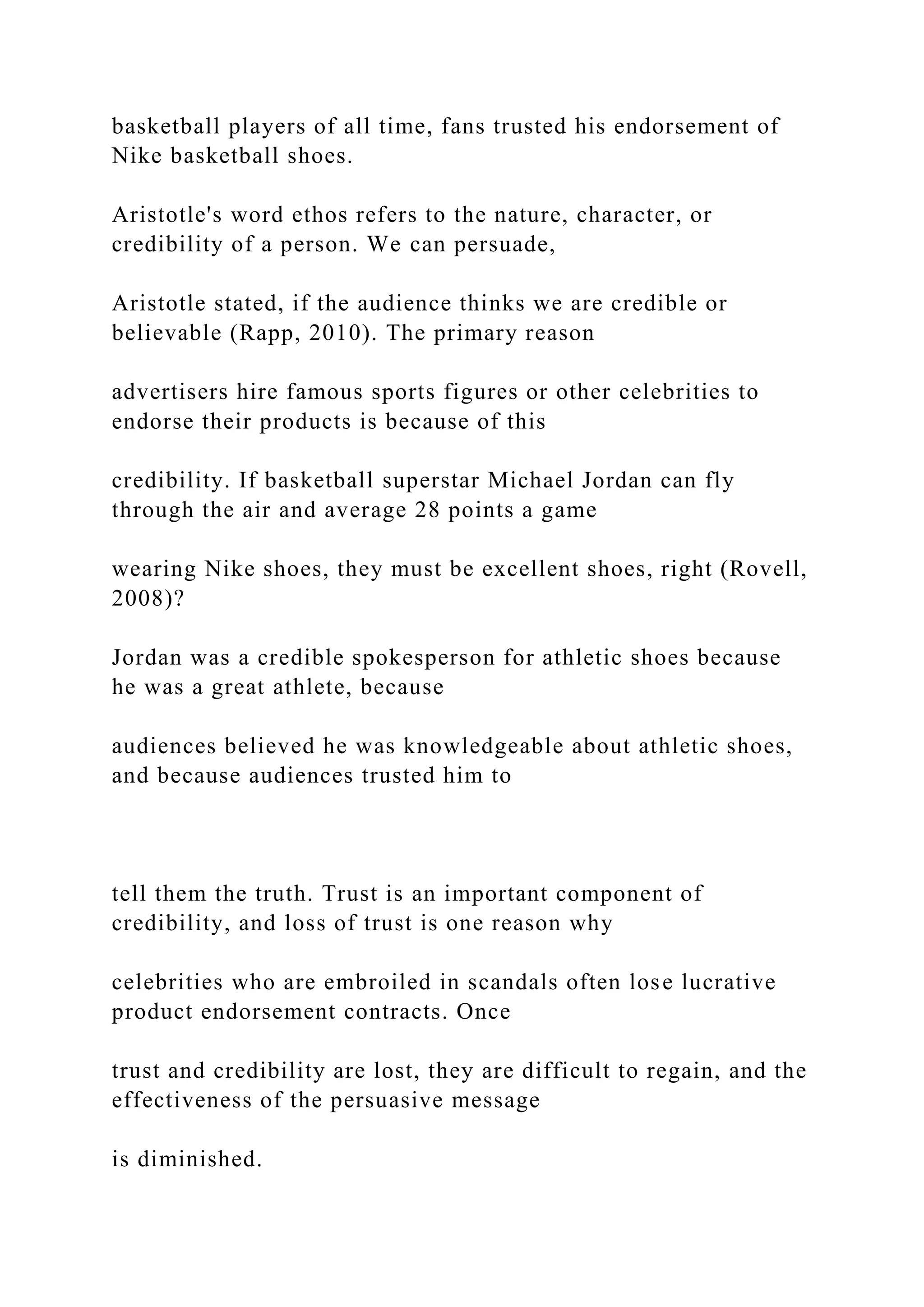 basketball players of all time, fans trusted his endorsement of
Nike basketball shoes.
Aristotle's word ethos refers to the nature, character, or
credibility of a person. We can persuade,
Aristotle stated, if the audience thinks we are credible or
believable (Rapp, 2010). The primary reason
advertisers hire famous sports figures or other celebrities to
endorse their products is because of this
credibility. If basketball superstar Michael Jordan can fly
through the air and average 28 points a game
wearing Nike shoes, they must be excellent shoes, right (Rovell,
2008)?
Jordan was a credible spokesperson for athletic shoes because
he was a great athlete, because
audiences believed he was knowledgeable about athletic shoes,
and because audiences trusted him to
tell them the truth. Trust is an important component of
credibility, and loss of trust is one reason why
celebrities who are embroiled in scandals often lose lucrative
product endorsement contracts. Once
trust and credibility are lost, they are difficult to regain, and the
effectiveness of the persuasive message
is diminished.
 