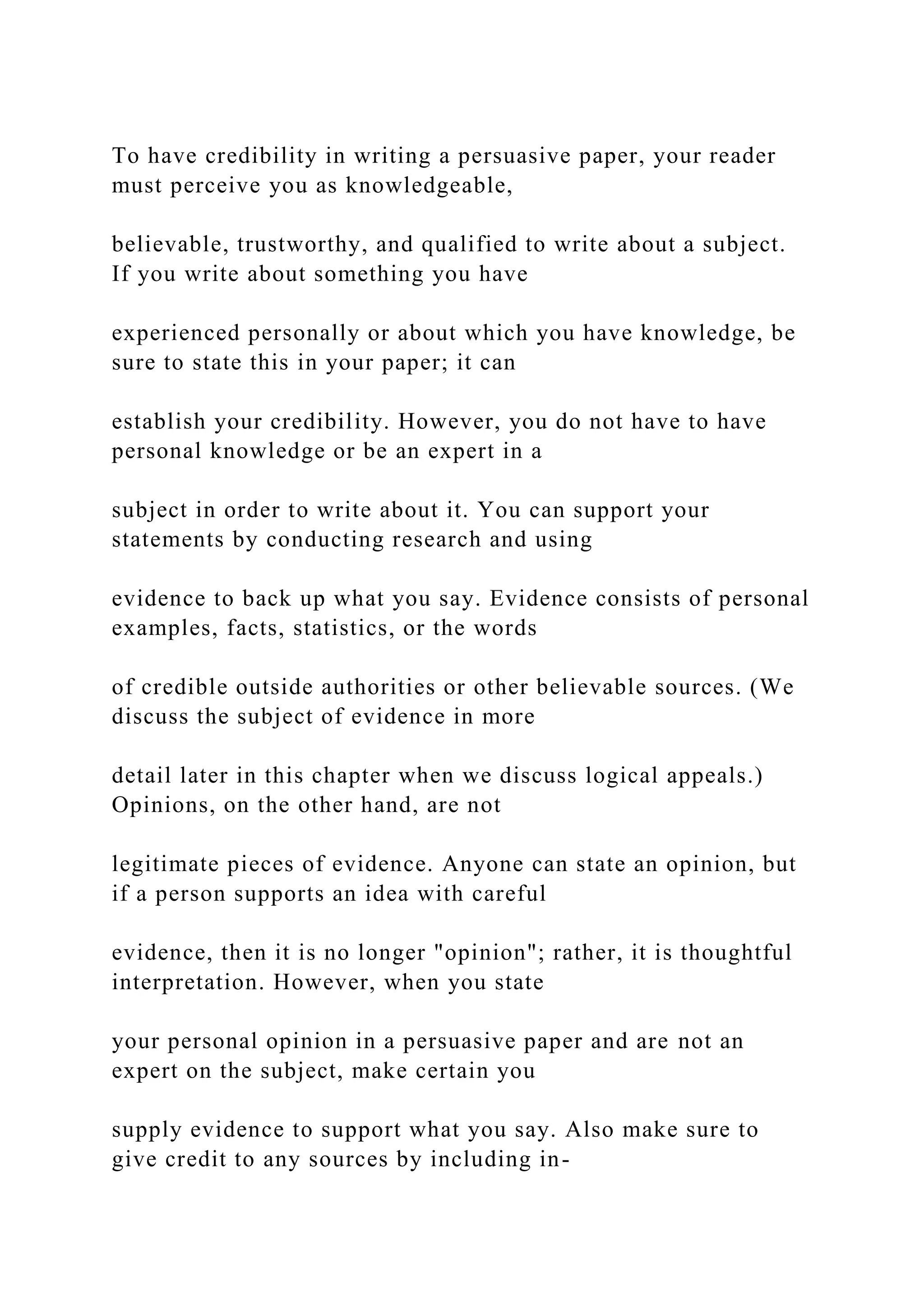 To have credibility in writing a persuasive paper, your reader
must perceive you as knowledgeable,
believable, trustworthy, and qualified to write about a subject.
If you write about something you have
experienced personally or about which you have knowledge, be
sure to state this in your paper; it can
establish your credibility. However, you do not have to have
personal knowledge or be an expert in a
subject in order to write about it. You can support your
statements by conducting research and using
evidence to back up what you say. Evidence consists of personal
examples, facts, statistics, or the words
of credible outside authorities or other believable sources. (We
discuss the subject of evidence in more
detail later in this chapter when we discuss logical appeals.)
Opinions, on the other hand, are not
legitimate pieces of evidence. Anyone can state an opinion, but
if a person supports an idea with careful
evidence, then it is no longer "opinion"; rather, it is thoughtful
interpretation. However, when you state
your personal opinion in a persuasive paper and are not an
expert on the subject, make certain you
supply evidence to support what you say. Also make sure to
give credit to any sources by including in-
 