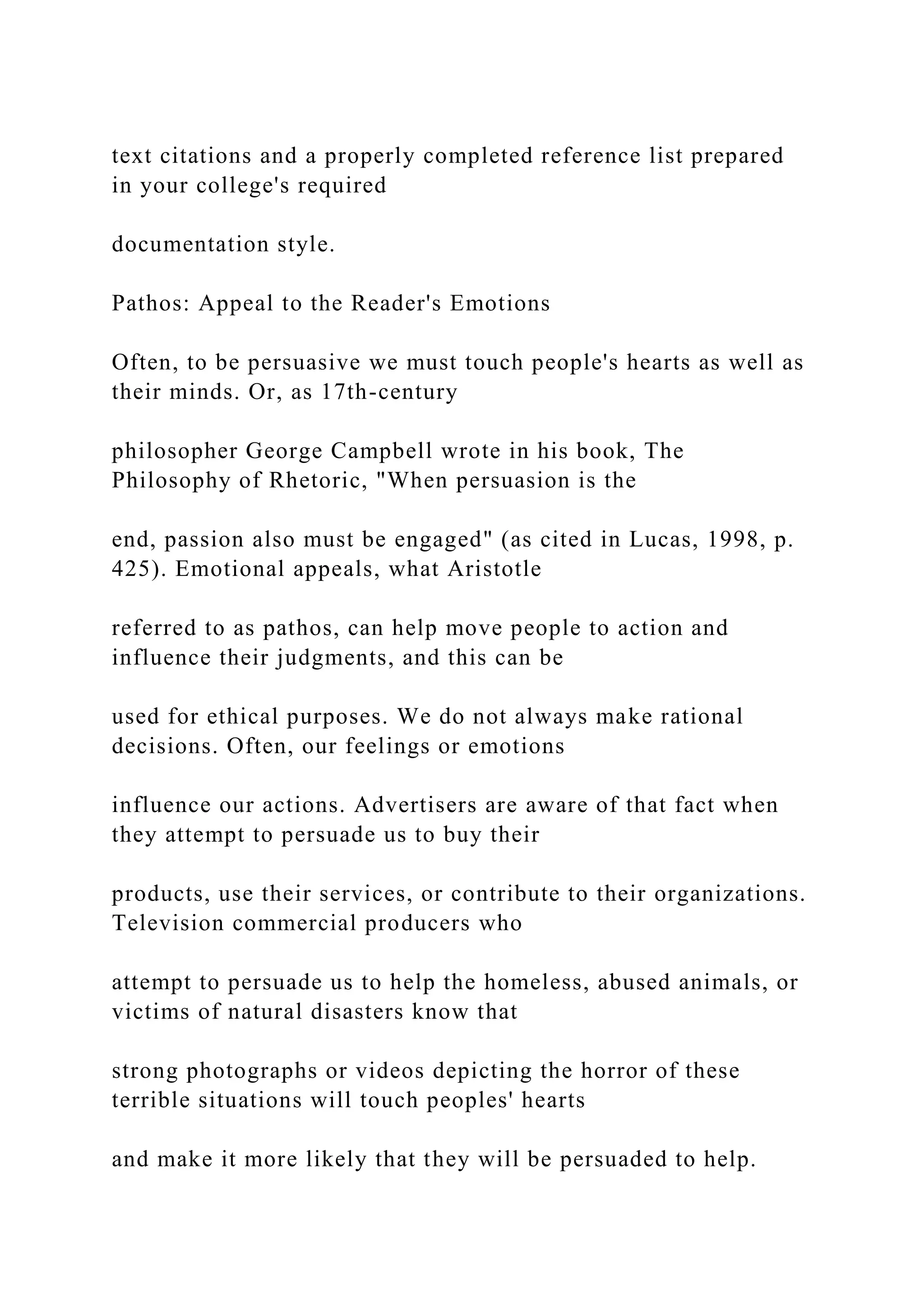 text citations and a properly completed reference list prepared
in your college's required
documentation style.
Pathos: Appeal to the Reader's Emotions
Often, to be persuasive we must touch people's hearts as well as
their minds. Or, as 17th-century
philosopher George Campbell wrote in his book, The
Philosophy of Rhetoric, "When persuasion is the
end, passion also must be engaged" (as cited in Lucas, 1998, p.
425). Emotional appeals, what Aristotle
referred to as pathos, can help move people to action and
influence their judgments, and this can be
used for ethical purposes. We do not always make rational
decisions. Often, our feelings or emotions
influence our actions. Advertisers are aware of that fact when
they attempt to persuade us to buy their
products, use their services, or contribute to their organizations.
Television commercial producers who
attempt to persuade us to help the homeless, abused animals, or
victims of natural disasters know that
strong photographs or videos depicting the horror of these
terrible situations will touch peoples' hearts
and make it more likely that they will be persuaded to help.
 