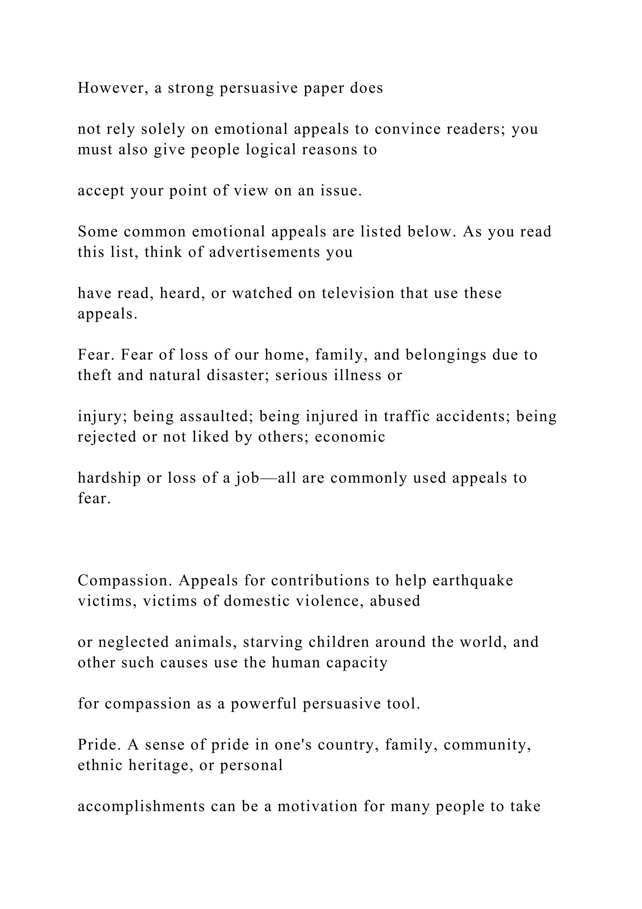 However, a strong persuasive paper does
not rely solely on emotional appeals to convince readers; you
must also give people logical reasons to
accept your point of view on an issue.
Some common emotional appeals are listed below. As you read
this list, think of advertisements you
have read, heard, or watched on television that use these
appeals.
Fear. Fear of loss of our home, family, and belongings due to
theft and natural disaster; serious illness or
injury; being assaulted; being injured in traffic accidents; being
rejected or not liked by others; economic
hardship or loss of a job—all are commonly used appeals to
fear.
Compassion. Appeals for contributions to help earthquake
victims, victims of domestic violence, abused
or neglected animals, starving children around the world, and
other such causes use the human capacity
for compassion as a powerful persuasive tool.
Pride. A sense of pride in one's country, family, community,
ethnic heritage, or personal
accomplishments can be a motivation for many people to take
 