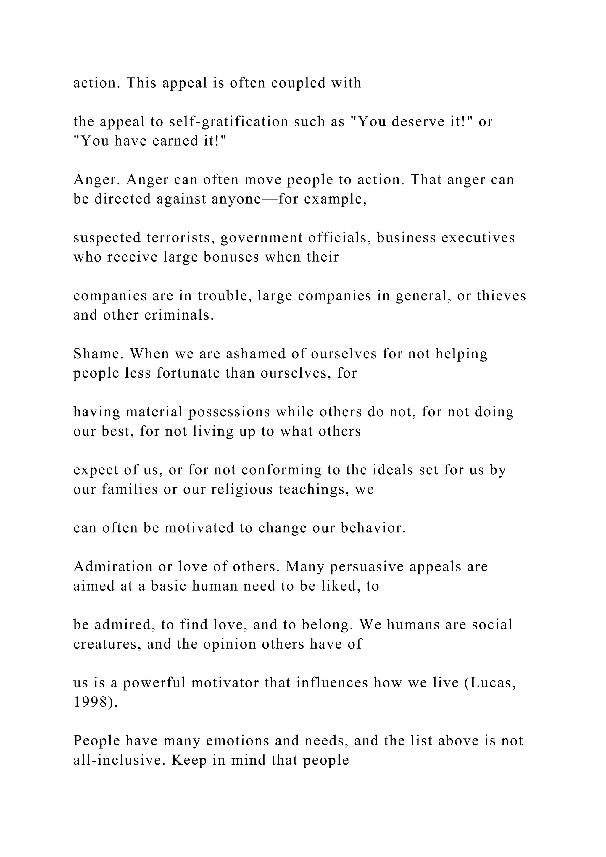action. This appeal is often coupled with
the appeal to self-gratification such as "You deserve it!" or
"You have earned it!"
Anger. Anger can often move people to action. That anger can
be directed against anyone—for example,
suspected terrorists, government officials, business executives
who receive large bonuses when their
companies are in trouble, large companies in general, or thieves
and other criminals.
Shame. When we are ashamed of ourselves for not helping
people less fortunate than ourselves, for
having material possessions while others do not, for not doing
our best, for not living up to what others
expect of us, or for not conforming to the ideals set for us by
our families or our religious teachings, we
can often be motivated to change our behavior.
Admiration or love of others. Many persuasive appeals are
aimed at a basic human need to be liked, to
be admired, to find love, and to belong. We humans are social
creatures, and the opinion others have of
us is a powerful motivator that influences how we live (Lucas,
1998).
People have many emotions and needs, and the list above is not
all-inclusive. Keep in mind that people
 