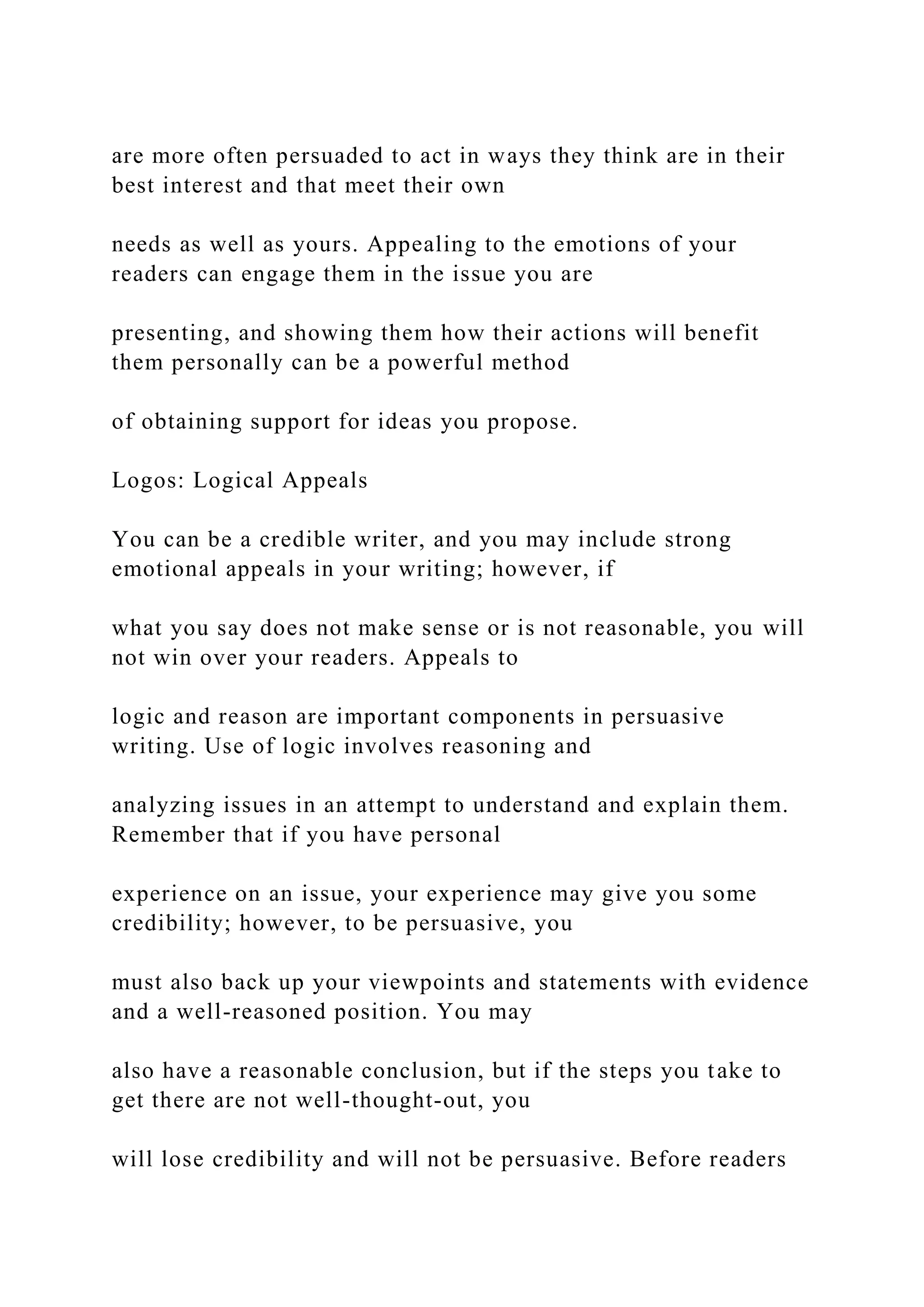 are more often persuaded to act in ways they think are in their
best interest and that meet their own
needs as well as yours. Appealing to the emotions of your
readers can engage them in the issue you are
presenting, and showing them how their actions will benefit
them personally can be a powerful method
of obtaining support for ideas you propose.
Logos: Logical Appeals
You can be a credible writer, and you may include strong
emotional appeals in your writing; however, if
what you say does not make sense or is not reasonable, you will
not win over your readers. Appeals to
logic and reason are important components in persuasive
writing. Use of logic involves reasoning and
analyzing issues in an attempt to understand and explain them.
Remember that if you have personal
experience on an issue, your experience may give you some
credibility; however, to be persuasive, you
must also back up your viewpoints and statements with evidence
and a well-reasoned position. You may
also have a reasonable conclusion, but if the steps you take to
get there are not well-thought-out, you
will lose credibility and will not be persuasive. Before readers
 