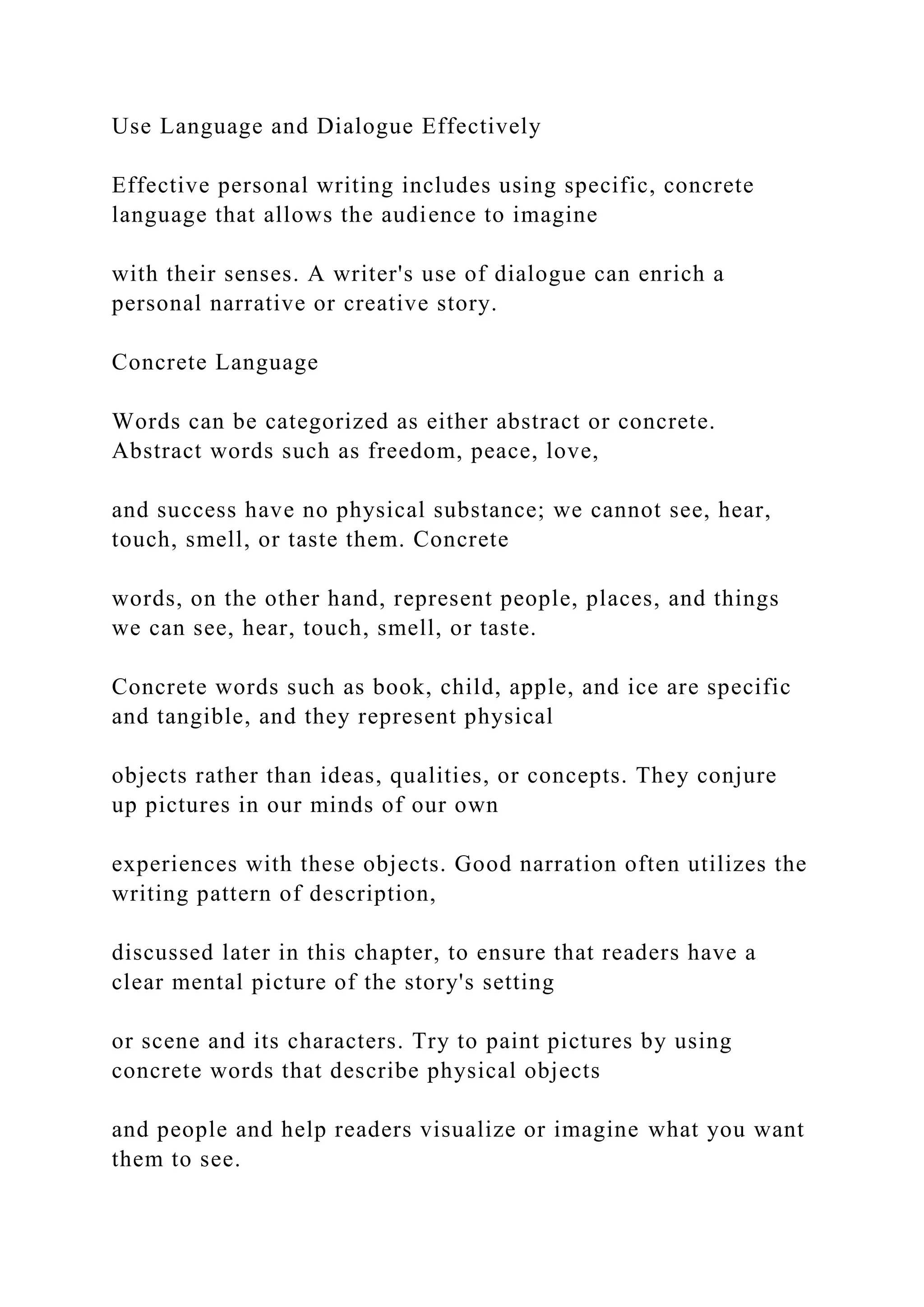 Use Language and Dialogue Effectively
Effective personal writing includes using specific, concrete
language that allows the audience to imagine
with their senses. A writer's use of dialogue can enrich a
personal narrative or creative story.
Concrete Language
Words can be categorized as either abstract or concrete.
Abstract words such as freedom, peace, love,
and success have no physical substance; we cannot see, hear,
touch, smell, or taste them. Concrete
words, on the other hand, represent people, places, and things
we can see, hear, touch, smell, or taste.
Concrete words such as book, child, apple, and ice are specific
and tangible, and they represent physical
objects rather than ideas, qualities, or concepts. They conjure
up pictures in our minds of our own
experiences with these objects. Good narration often utilizes the
writing pattern of description,
discussed later in this chapter, to ensure that readers have a
clear mental picture of the story's setting
or scene and its characters. Try to paint pictures by using
concrete words that describe physical objects
and people and help readers visualize or imagine what you want
them to see.
 
