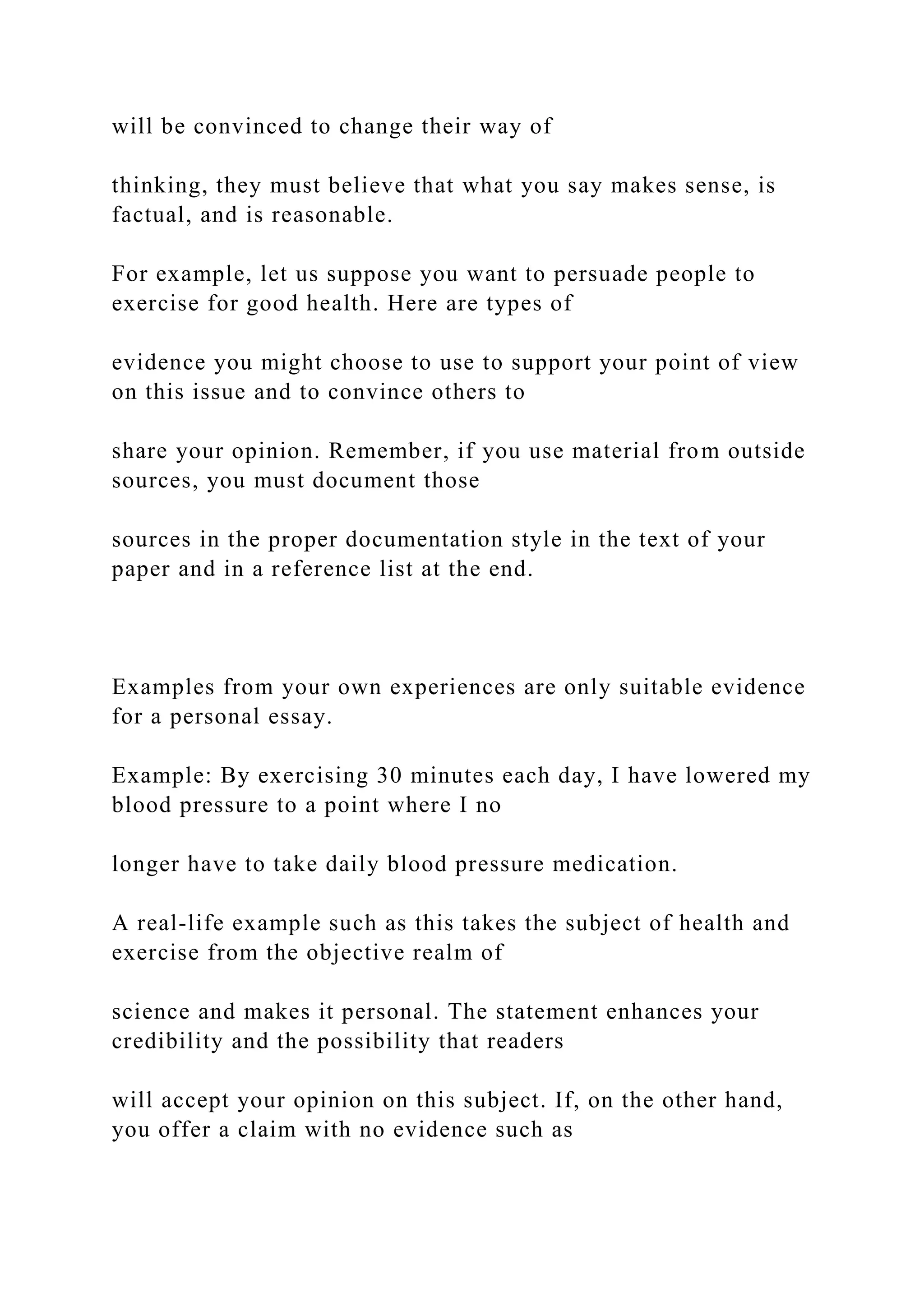will be convinced to change their way of
thinking, they must believe that what you say makes sense, is
factual, and is reasonable.
For example, let us suppose you want to persuade people to
exercise for good health. Here are types of
evidence you might choose to use to support your point of view
on this issue and to convince others to
share your opinion. Remember, if you use material from outside
sources, you must document those
sources in the proper documentation style in the text of your
paper and in a reference list at the end.
Examples from your own experiences are only suitable evidence
for a personal essay.
Example: By exercising 30 minutes each day, I have lowered my
blood pressure to a point where I no
longer have to take daily blood pressure medication.
A real-life example such as this takes the subject of health and
exercise from the objective realm of
science and makes it personal. The statement enhances your
credibility and the possibility that readers
will accept your opinion on this subject. If, on the other hand,
you offer a claim with no evidence such as
 