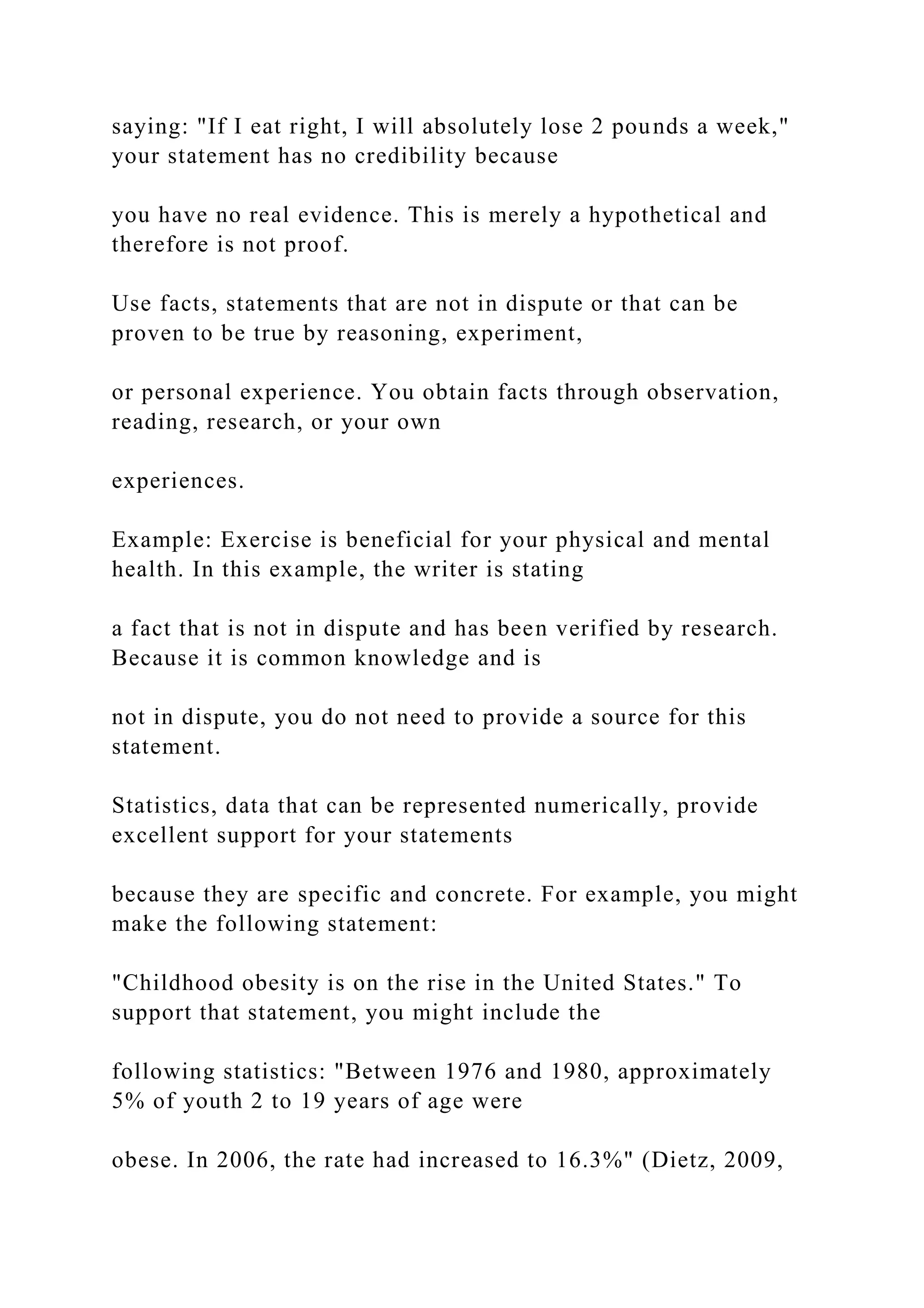 saying: "If I eat right, I will absolutely lose 2 pounds a week,"
your statement has no credibility because
you have no real evidence. This is merely a hypothetical and
therefore is not proof.
Use facts, statements that are not in dispute or that can be
proven to be true by reasoning, experiment,
or personal experience. You obtain facts through observation,
reading, research, or your own
experiences.
Example: Exercise is beneficial for your physical and mental
health. In this example, the writer is stating
a fact that is not in dispute and has been verified by research.
Because it is common knowledge and is
not in dispute, you do not need to provide a source for this
statement.
Statistics, data that can be represented numerically, provide
excellent support for your statements
because they are specific and concrete. For example, you might
make the following statement:
"Childhood obesity is on the rise in the United States." To
support that statement, you might include the
following statistics: "Between 1976 and 1980, approximately
5% of youth 2 to 19 years of age were
obese. In 2006, the rate had increased to 16.3%" (Dietz, 2009,
 