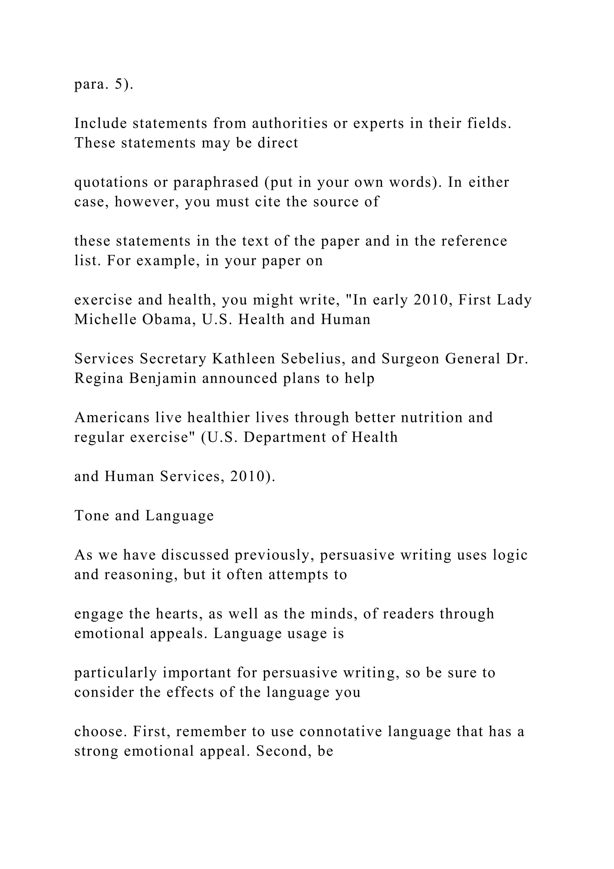 para. 5).
Include statements from authorities or experts in their fields.
These statements may be direct
quotations or paraphrased (put in your own words). In either
case, however, you must cite the source of
these statements in the text of the paper and in the reference
list. For example, in your paper on
exercise and health, you might write, "In early 2010, First Lady
Michelle Obama, U.S. Health and Human
Services Secretary Kathleen Sebelius, and Surgeon General Dr.
Regina Benjamin announced plans to help
Americans live healthier lives through better nutrition and
regular exercise" (U.S. Department of Health
and Human Services, 2010).
Tone and Language
As we have discussed previously, persuasive writing uses logic
and reasoning, but it often attempts to
engage the hearts, as well as the minds, of readers through
emotional appeals. Language usage is
particularly important for persuasive writing, so be sure to
consider the effects of the language you
choose. First, remember to use connotative language that has a
strong emotional appeal. Second, be
 