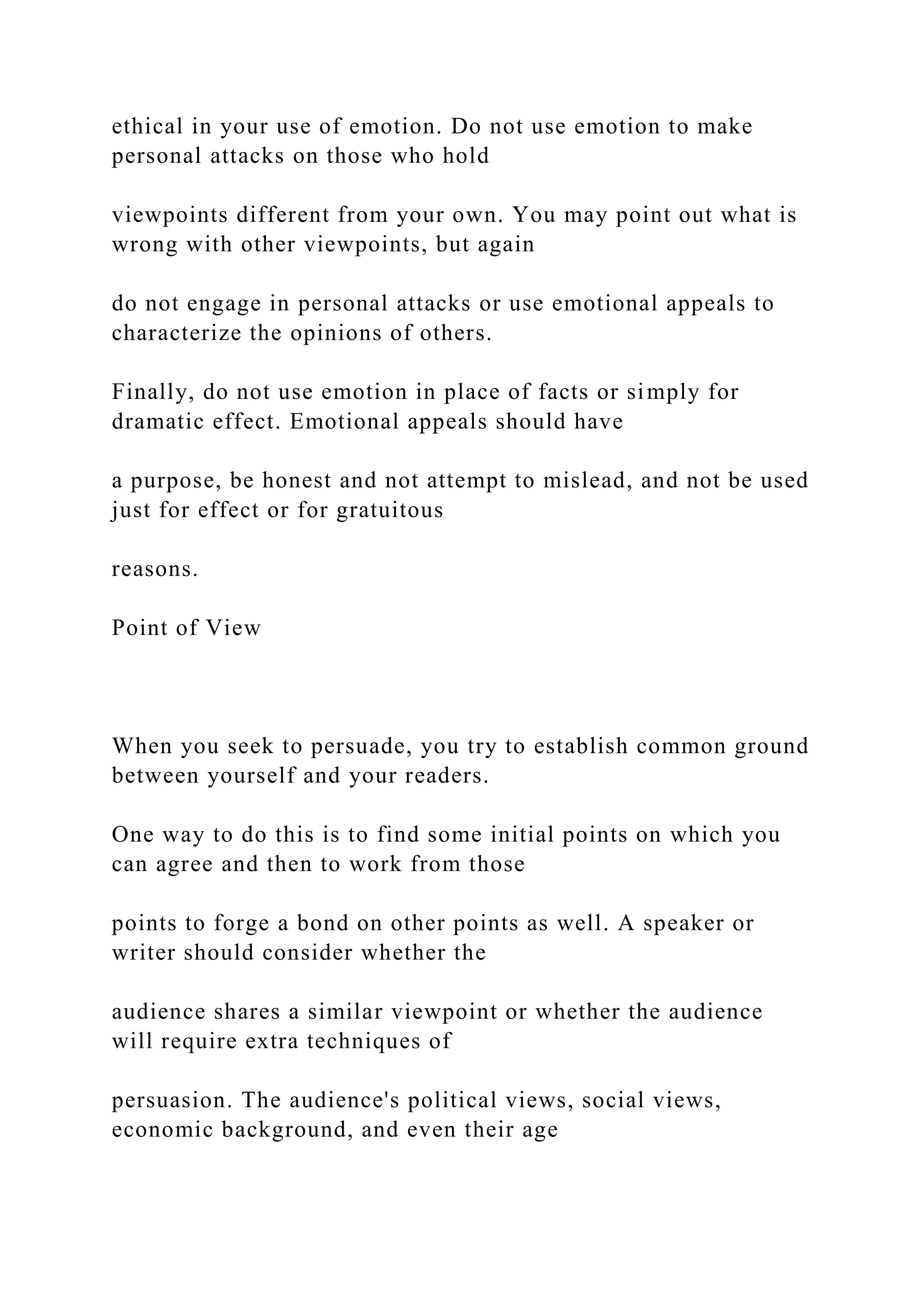 ethical in your use of emotion. Do not use emotion to make
personal attacks on those who hold
viewpoints different from your own. You may point out what is
wrong with other viewpoints, but again
do not engage in personal attacks or use emotional appeals to
characterize the opinions of others.
Finally, do not use emotion in place of facts or simply for
dramatic effect. Emotional appeals should have
a purpose, be honest and not attempt to mislead, and not be used
just for effect or for gratuitous
reasons.
Point of View
When you seek to persuade, you try to establish common ground
between yourself and your readers.
One way to do this is to find some initial points on which you
can agree and then to work from those
points to forge a bond on other points as well. A speaker or
writer should consider whether the
audience shares a similar viewpoint or whether the audience
will require extra techniques of
persuasion. The audience's political views, social views,
economic background, and even their age
 