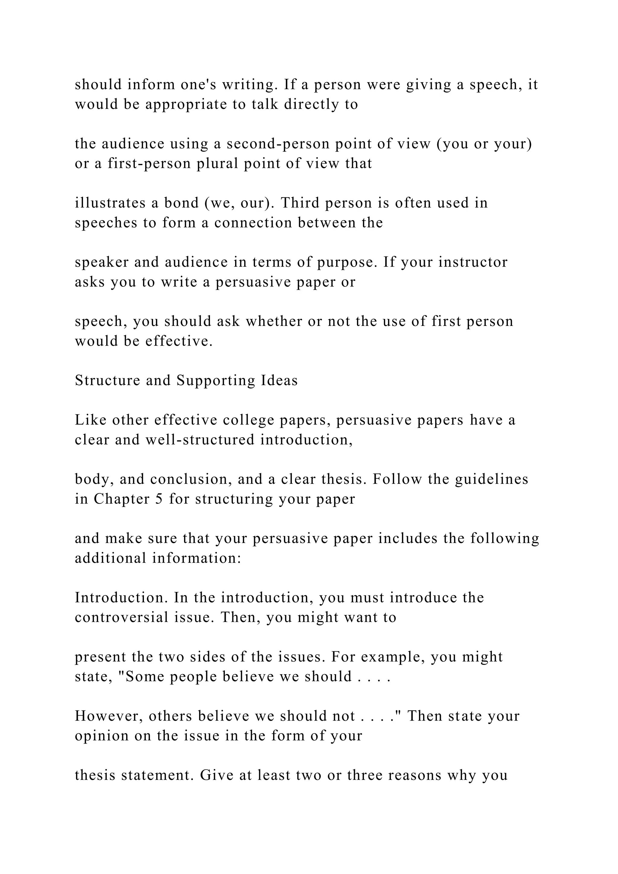 should inform one's writing. If a person were giving a speech, it
would be appropriate to talk directly to
the audience using a second-person point of view (you or your)
or a first-person plural point of view that
illustrates a bond (we, our). Third person is often used in
speeches to form a connection between the
speaker and audience in terms of purpose. If your instructor
asks you to write a persuasive paper or
speech, you should ask whether or not the use of first person
would be effective.
Structure and Supporting Ideas
Like other effective college papers, persuasive papers have a
clear and well-structured introduction,
body, and conclusion, and a clear thesis. Follow the guidelines
in Chapter 5 for structuring your paper
and make sure that your persuasive paper includes the following
additional information:
Introduction. In the introduction, you must introduce the
controversial issue. Then, you might want to
present the two sides of the issues. For example, you might
state, "Some people believe we should . . . .
However, others believe we should not . . . ." Then state your
opinion on the issue in the form of your
thesis statement. Give at least two or three reasons why you
 