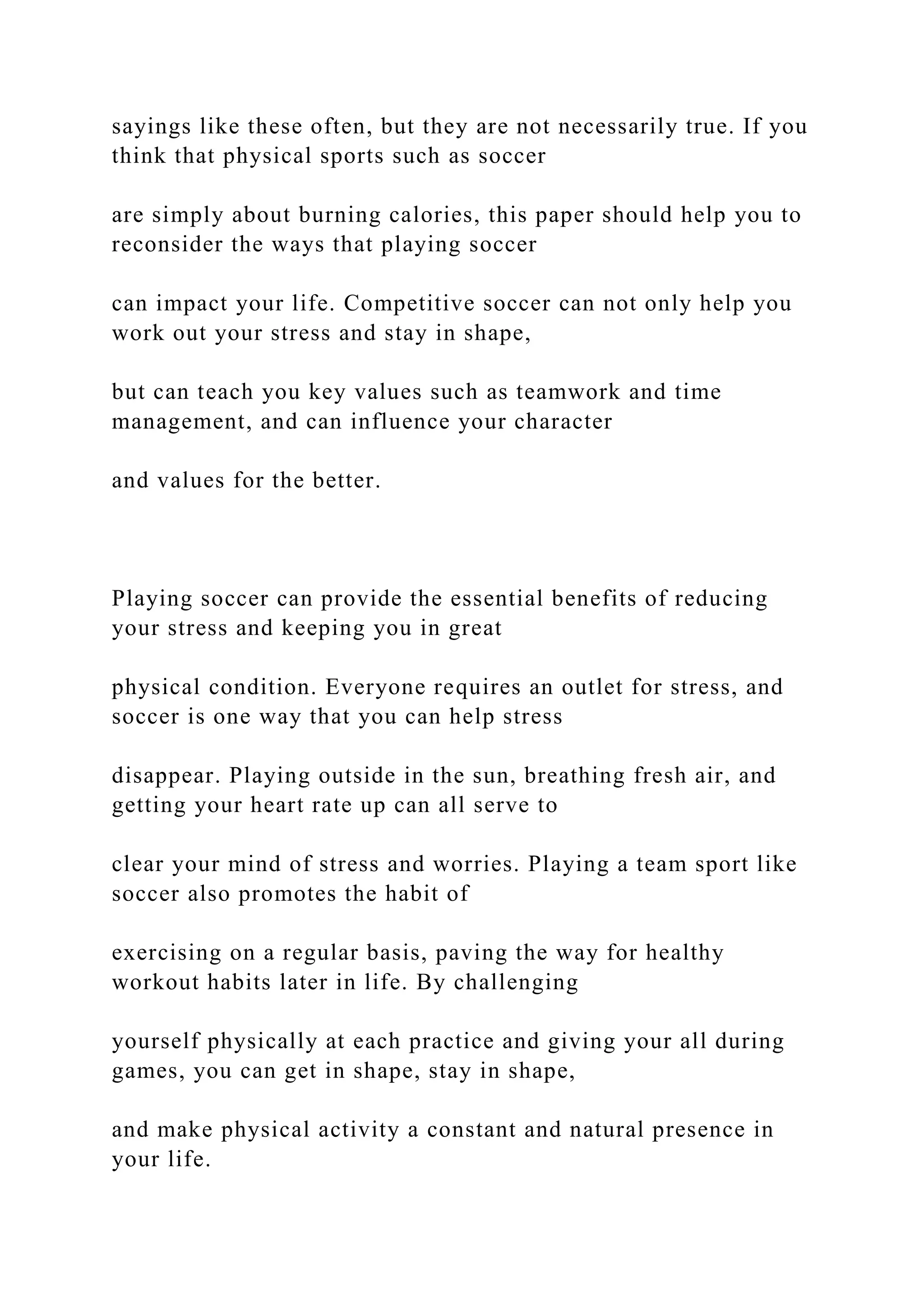 sayings like these often, but they are not necessarily true. If you
think that physical sports such as soccer
are simply about burning calories, this paper should help you to
reconsider the ways that playing soccer
can impact your life. Competitive soccer can not only help you
work out your stress and stay in shape,
but can teach you key values such as teamwork and time
management, and can influence your character
and values for the better.
Playing soccer can provide the essential benefits of reducing
your stress and keeping you in great
physical condition. Everyone requires an outlet for stress, and
soccer is one way that you can help stress
disappear. Playing outside in the sun, breathing fresh air, and
getting your heart rate up can all serve to
clear your mind of stress and worries. Playing a team sport like
soccer also promotes the habit of
exercising on a regular basis, paving the way for healthy
workout habits later in life. By challenging
yourself physically at each practice and giving your all during
games, you can get in shape, stay in shape,
and make physical activity a constant and natural presence in
your life.
 