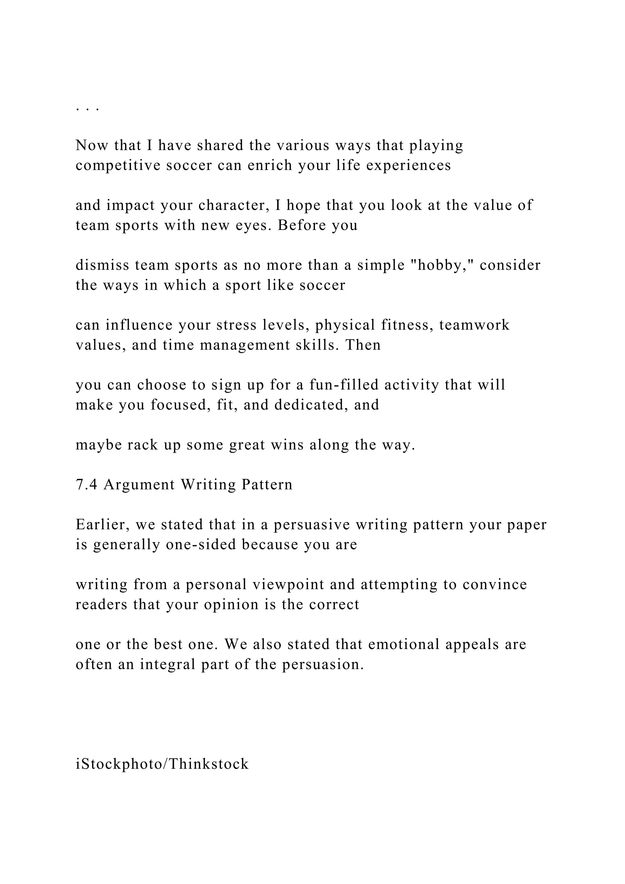 . . .
Now that I have shared the various ways that playing
competitive soccer can enrich your life experiences
and impact your character, I hope that you look at the value of
team sports with new eyes. Before you
dismiss team sports as no more than a simple "hobby," consider
the ways in which a sport like soccer
can influence your stress levels, physical fitness, teamwork
values, and time management skills. Then
you can choose to sign up for a fun-filled activity that will
make you focused, fit, and dedicated, and
maybe rack up some great wins along the way.
7.4 Argument Writing Pattern
Earlier, we stated that in a persuasive writing pattern your paper
is generally one-sided because you are
writing from a personal viewpoint and attempting to convince
readers that your opinion is the correct
one or the best one. We also stated that emotional appeals are
often an integral part of the persuasion.
iStockphoto/Thinkstock
 