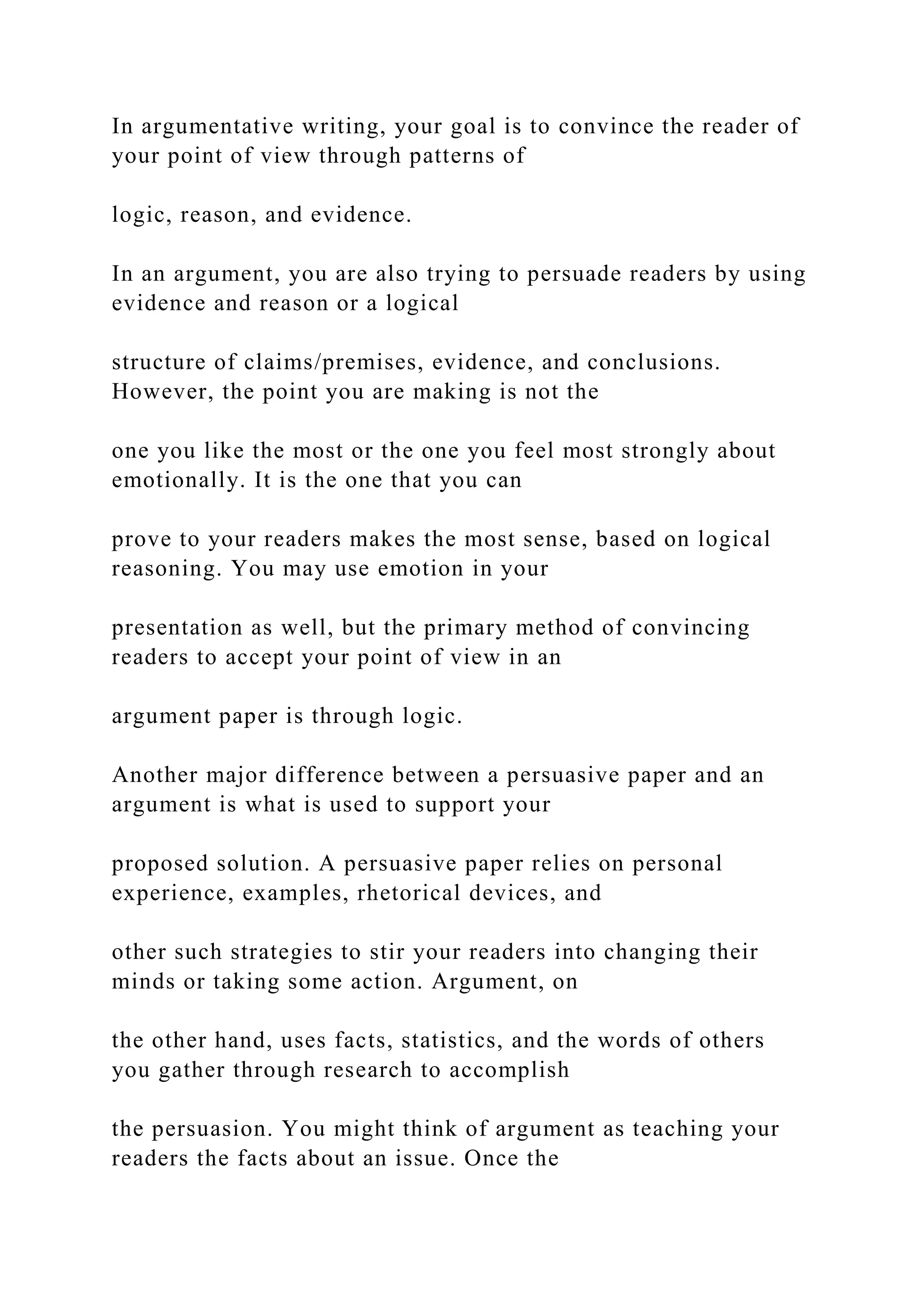 In argumentative writing, your goal is to convince the reader of
your point of view through patterns of
logic, reason, and evidence.
In an argument, you are also trying to persuade readers by using
evidence and reason or a logical
structure of claims/premises, evidence, and conclusions.
However, the point you are making is not the
one you like the most or the one you feel most strongly about
emotionally. It is the one that you can
prove to your readers makes the most sense, based on logical
reasoning. You may use emotion in your
presentation as well, but the primary method of convincing
readers to accept your point of view in an
argument paper is through logic.
Another major difference between a persuasive paper and an
argument is what is used to support your
proposed solution. A persuasive paper relies on personal
experience, examples, rhetorical devices, and
other such strategies to stir your readers into changing their
minds or taking some action. Argument, on
the other hand, uses facts, statistics, and the words of others
you gather through research to accomplish
the persuasion. You might think of argument as teaching your
readers the facts about an issue. Once the
 