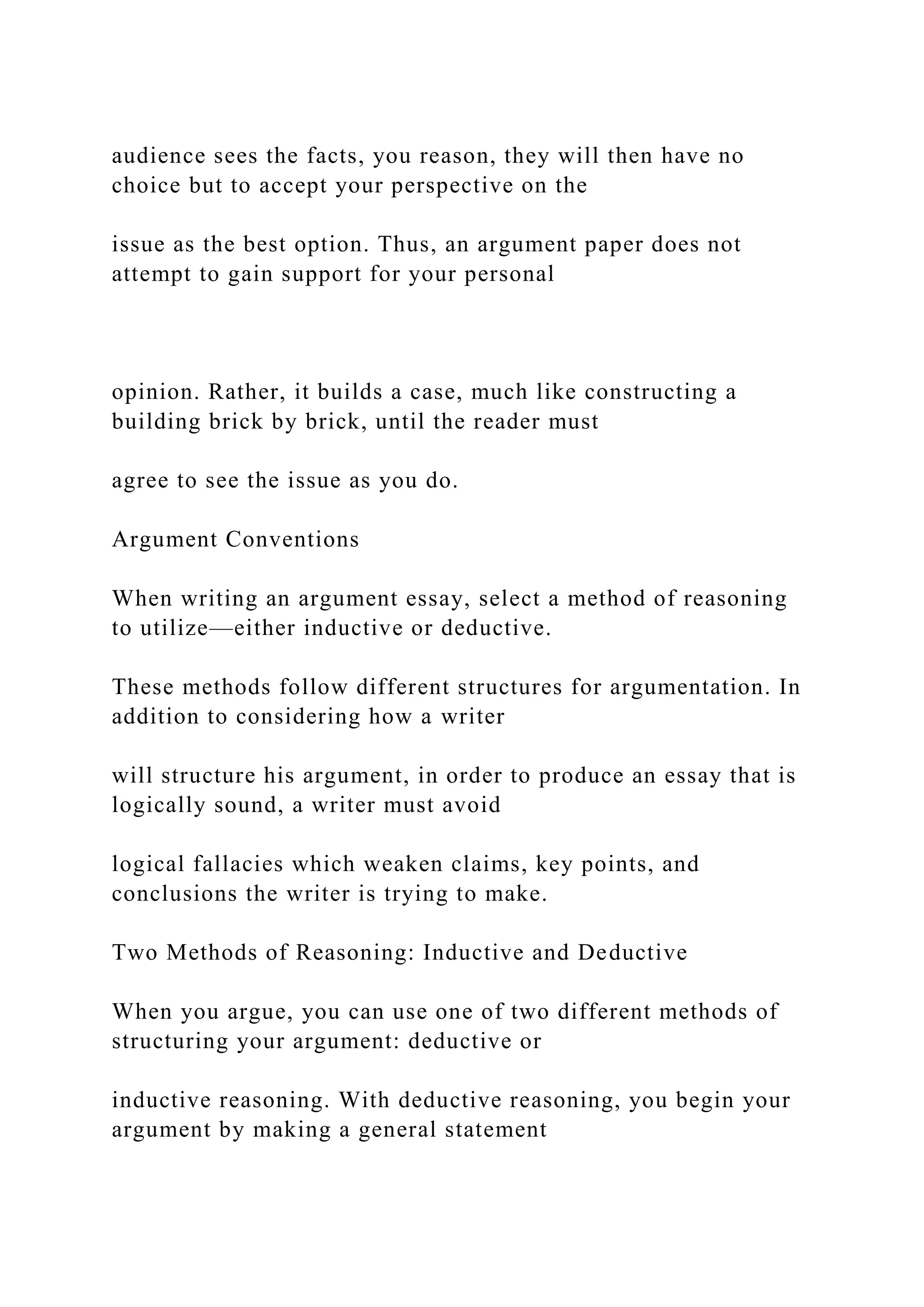 audience sees the facts, you reason, they will then have no
choice but to accept your perspective on the
issue as the best option. Thus, an argument paper does not
attempt to gain support for your personal
opinion. Rather, it builds a case, much like constructing a
building brick by brick, until the reader must
agree to see the issue as you do.
Argument Conventions
When writing an argument essay, select a method of reasoning
to utilize—either inductive or deductive.
These methods follow different structures for argumentation. In
addition to considering how a writer
will structure his argument, in order to produce an essay that is
logically sound, a writer must avoid
logical fallacies which weaken claims, key points, and
conclusions the writer is trying to make.
Two Methods of Reasoning: Inductive and Deductive
When you argue, you can use one of two different methods of
structuring your argument: deductive or
inductive reasoning. With deductive reasoning, you begin your
argument by making a general statement
 