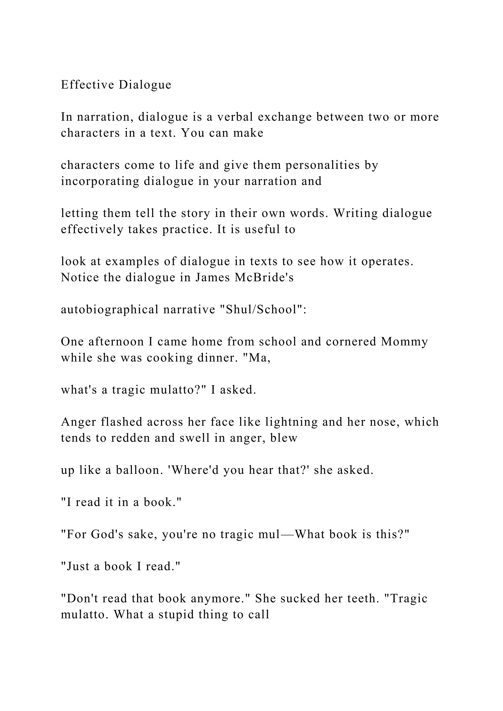 Effective Dialogue
In narration, dialogue is a verbal exchange between two or more
characters in a text. You can make
characters come to life and give them personalities by
incorporating dialogue in your narration and
letting them tell the story in their own words. Writing dialogue
effectively takes practice. It is useful to
look at examples of dialogue in texts to see how it operates.
Notice the dialogue in James McBride's
autobiographical narrative "Shul/School":
One afternoon I came home from school and cornered Mommy
while she was cooking dinner. "Ma,
what's a tragic mulatto?" I asked.
Anger flashed across her face like lightning and her nose, which
tends to redden and swell in anger, blew
up like a balloon. 'Where'd you hear that?' she asked.
"I read it in a book."
"For God's sake, you're no tragic mul—What book is this?"
"Just a book I read."
"Don't read that book anymore." She sucked her teeth. "Tragic
mulatto. What a stupid thing to call
 