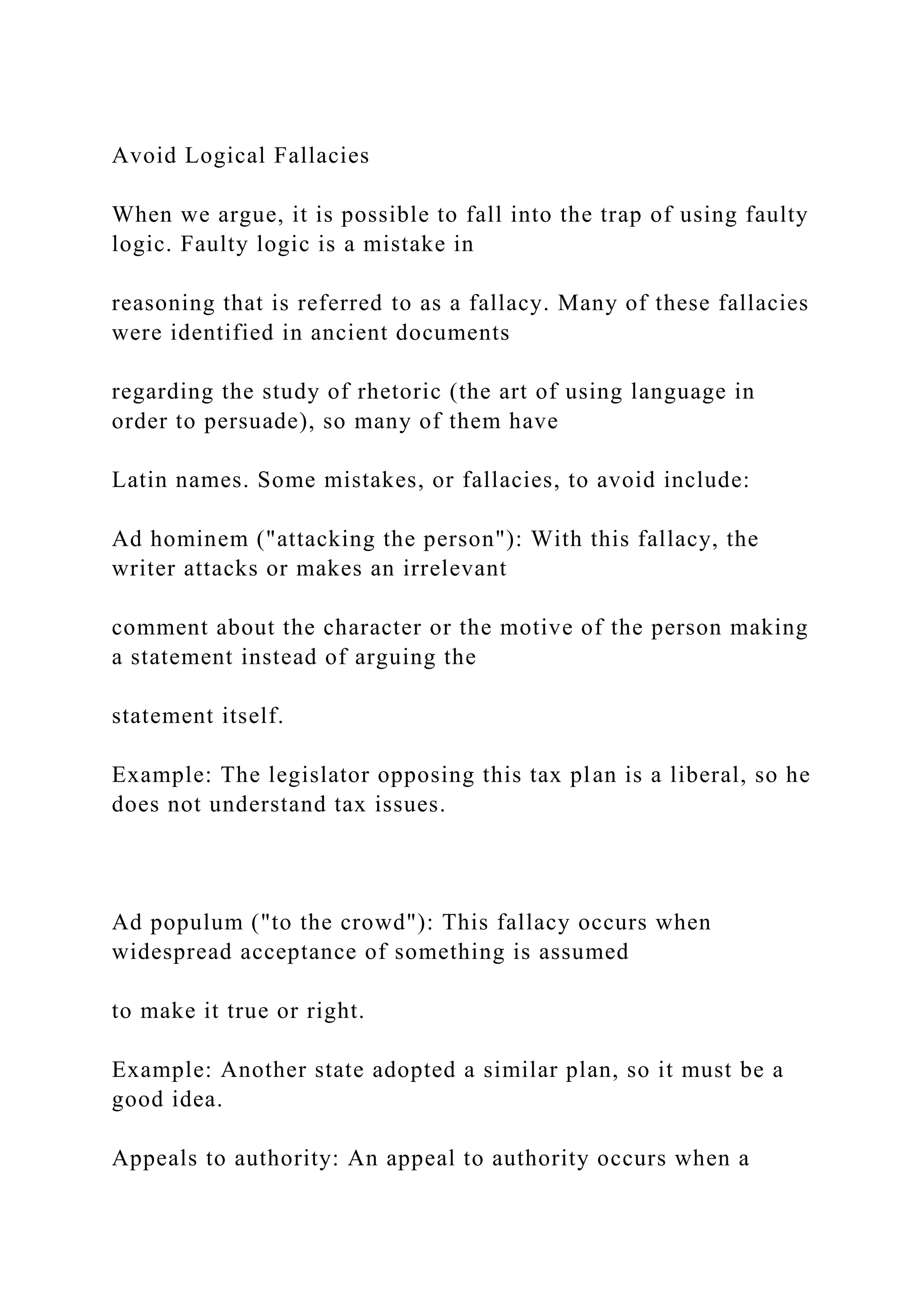 Avoid Logical Fallacies
When we argue, it is possible to fall into the trap of using faulty
logic. Faulty logic is a mistake in
reasoning that is referred to as a fallacy. Many of these fallacies
were identified in ancient documents
regarding the study of rhetoric (the art of using language in
order to persuade), so many of them have
Latin names. Some mistakes, or fallacies, to avoid include:
Ad hominem ("attacking the person"): With this fallacy, the
writer attacks or makes an irrelevant
comment about the character or the motive of the person making
a statement instead of arguing the
statement itself.
Example: The legislator opposing this tax plan is a liberal, so he
does not understand tax issues.
Ad populum ("to the crowd"): This fallacy occurs when
widespread acceptance of something is assumed
to make it true or right.
Example: Another state adopted a similar plan, so it must be a
good idea.
Appeals to authority: An appeal to authority occurs when a
 