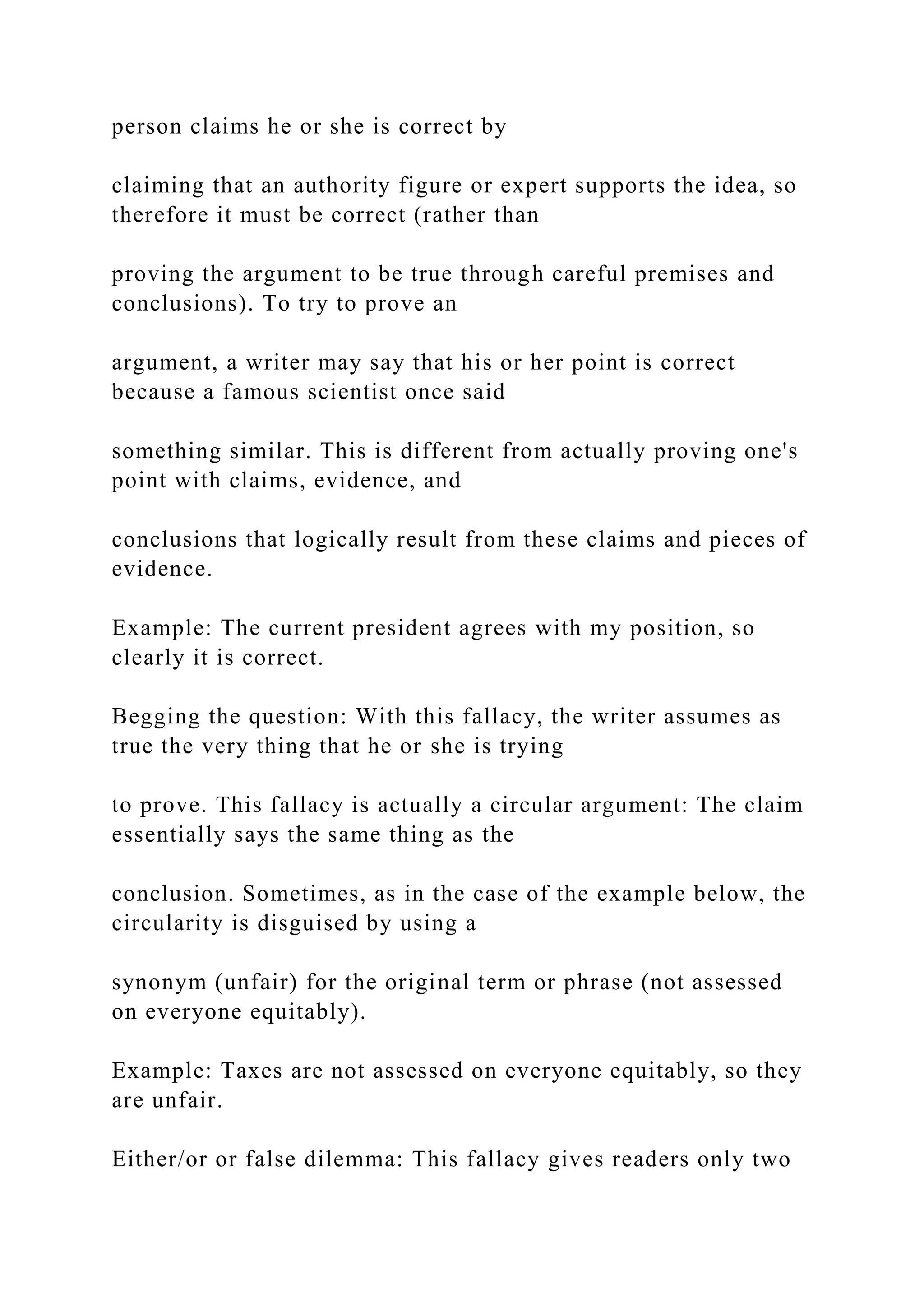 person claims he or she is correct by
claiming that an authority figure or expert supports the idea, so
therefore it must be correct (rather than
proving the argument to be true through careful premises and
conclusions). To try to prove an
argument, a writer may say that his or her point is correct
because a famous scientist once said
something similar. This is different from actually proving one's
point with claims, evidence, and
conclusions that logically result from these claims and pieces of
evidence.
Example: The current president agrees with my position, so
clearly it is correct.
Begging the question: With this fallacy, the writer assumes as
true the very thing that he or she is trying
to prove. This fallacy is actually a circular argument: The claim
essentially says the same thing as the
conclusion. Sometimes, as in the case of the example below, the
circularity is disguised by using a
synonym (unfair) for the original term or phrase (not assessed
on everyone equitably).
Example: Taxes are not assessed on everyone equitably, so they
are unfair.
Either/or or false dilemma: This fallacy gives readers only two
 
