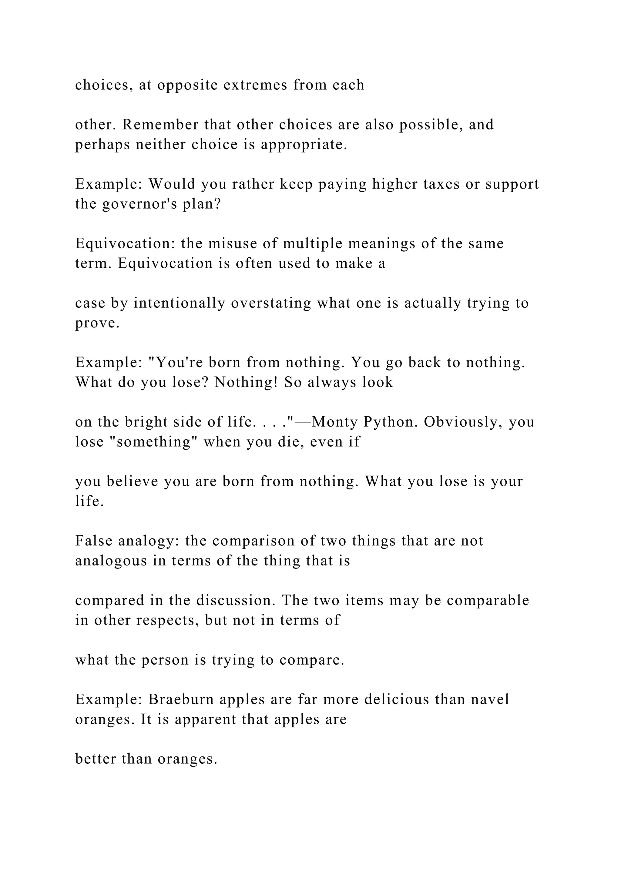 choices, at opposite extremes from each
other. Remember that other choices are also possible, and
perhaps neither choice is appropriate.
Example: Would you rather keep paying higher taxes or support
the governor's plan?
Equivocation: the misuse of multiple meanings of the same
term. Equivocation is often used to make a
case by intentionally overstating what one is actually trying to
prove.
Example: "You're born from nothing. You go back to nothing.
What do you lose? Nothing! So always look
on the bright side of life. . . ."—Monty Python. Obviously, you
lose "something" when you die, even if
you believe you are born from nothing. What you lose is your
life.
False analogy: the comparison of two things that are not
analogous in terms of the thing that is
compared in the discussion. The two items may be comparable
in other respects, but not in terms of
what the person is trying to compare.
Example: Braeburn apples are far more delicious than navel
oranges. It is apparent that apples are
better than oranges.
 