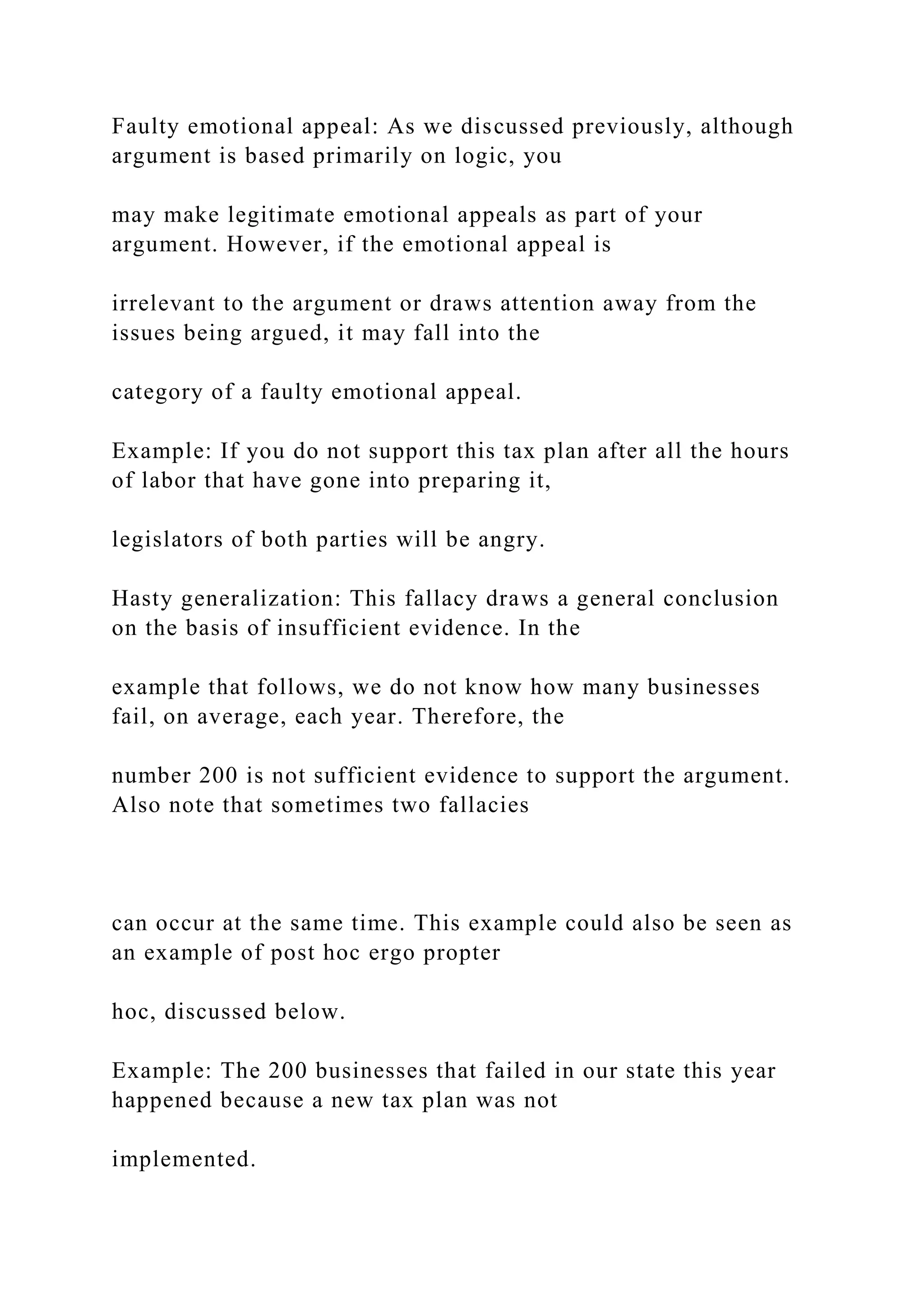 Faulty emotional appeal: As we discussed previously, although
argument is based primarily on logic, you
may make legitimate emotional appeals as part of your
argument. However, if the emotional appeal is
irrelevant to the argument or draws attention away from the
issues being argued, it may fall into the
category of a faulty emotional appeal.
Example: If you do not support this tax plan after all the hours
of labor that have gone into preparing it,
legislators of both parties will be angry.
Hasty generalization: This fallacy draws a general conclusion
on the basis of insufficient evidence. In the
example that follows, we do not know how many businesses
fail, on average, each year. Therefore, the
number 200 is not sufficient evidence to support the argument.
Also note that sometimes two fallacies
can occur at the same time. This example could also be seen as
an example of post hoc ergo propter
hoc, discussed below.
Example: The 200 businesses that failed in our state this year
happened because a new tax plan was not
implemented.
 