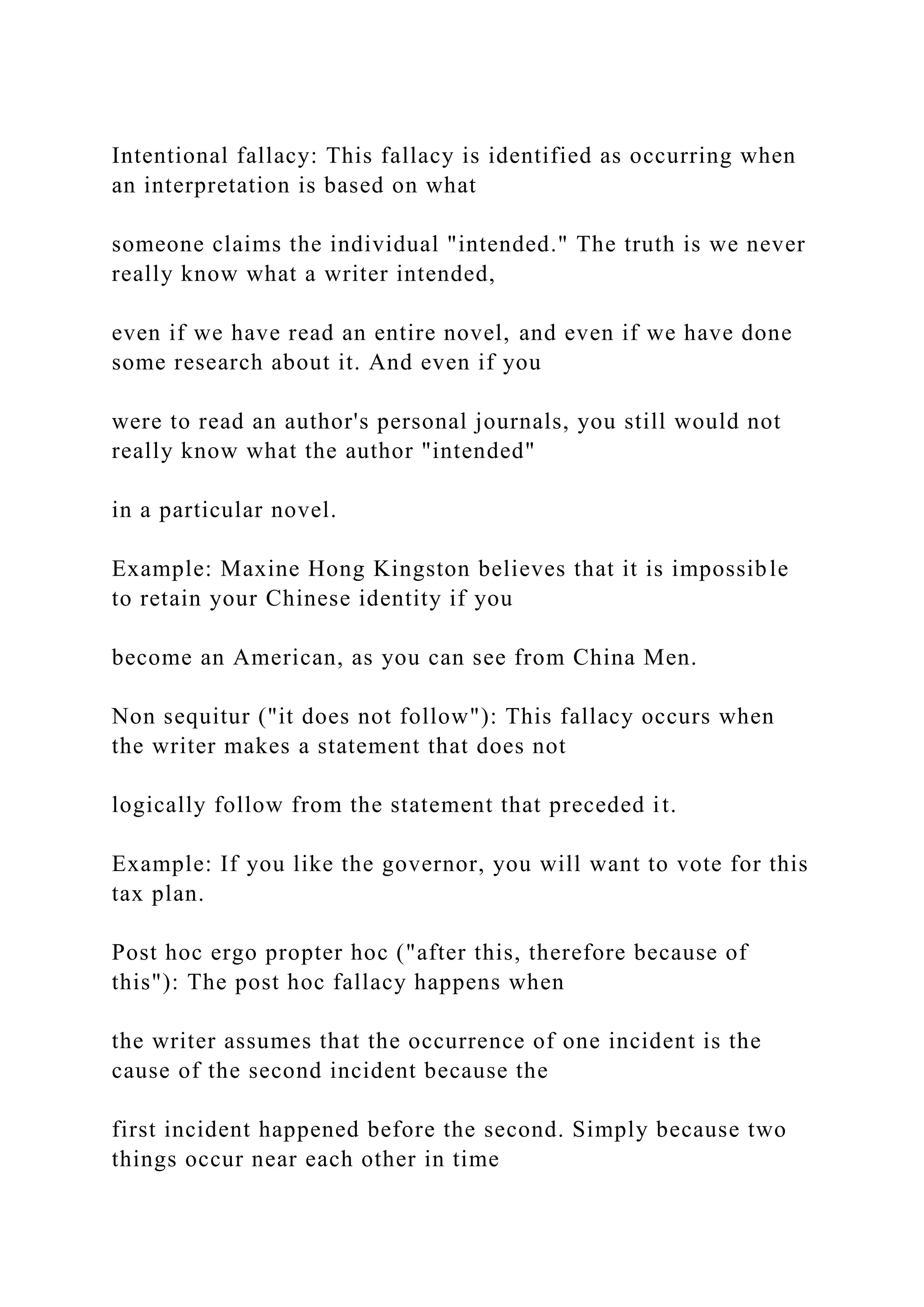 Intentional fallacy: This fallacy is identified as occurring when
an interpretation is based on what
someone claims the individual "intended." The truth is we never
really know what a writer intended,
even if we have read an entire novel, and even if we have done
some research about it. And even if you
were to read an author's personal journals, you still would not
really know what the author "intended"
in a particular novel.
Example: Maxine Hong Kingston believes that it is impossible
to retain your Chinese identity if you
become an American, as you can see from China Men.
Non sequitur ("it does not follow"): This fallacy occurs when
the writer makes a statement that does not
logically follow from the statement that preceded it.
Example: If you like the governor, you will want to vote for this
tax plan.
Post hoc ergo propter hoc ("after this, therefore because of
this"): The post hoc fallacy happens when
the writer assumes that the occurrence of one incident is the
cause of the second incident because the
first incident happened before the second. Simply because two
things occur near each other in time
 