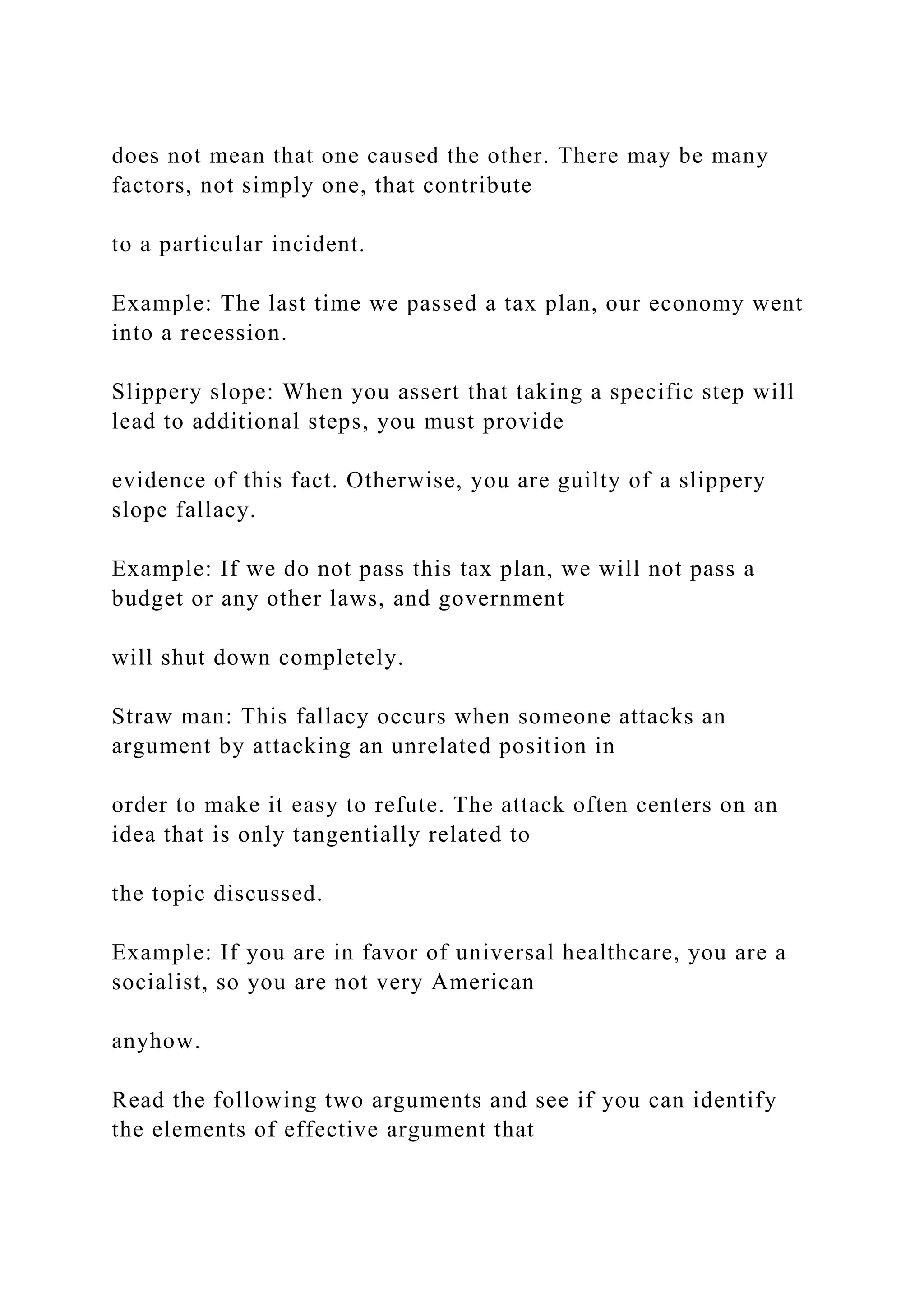 does not mean that one caused the other. There may be many
factors, not simply one, that contribute
to a particular incident.
Example: The last time we passed a tax plan, our economy went
into a recession.
Slippery slope: When you assert that taking a specific step will
lead to additional steps, you must provide
evidence of this fact. Otherwise, you are guilty of a slippery
slope fallacy.
Example: If we do not pass this tax plan, we will not pass a
budget or any other laws, and government
will shut down completely.
Straw man: This fallacy occurs when someone attacks an
argument by attacking an unrelated position in
order to make it easy to refute. The attack often centers on an
idea that is only tangentially related to
the topic discussed.
Example: If you are in favor of universal healthcare, you are a
socialist, so you are not very American
anyhow.
Read the following two arguments and see if you can identify
the elements of effective argument that
 