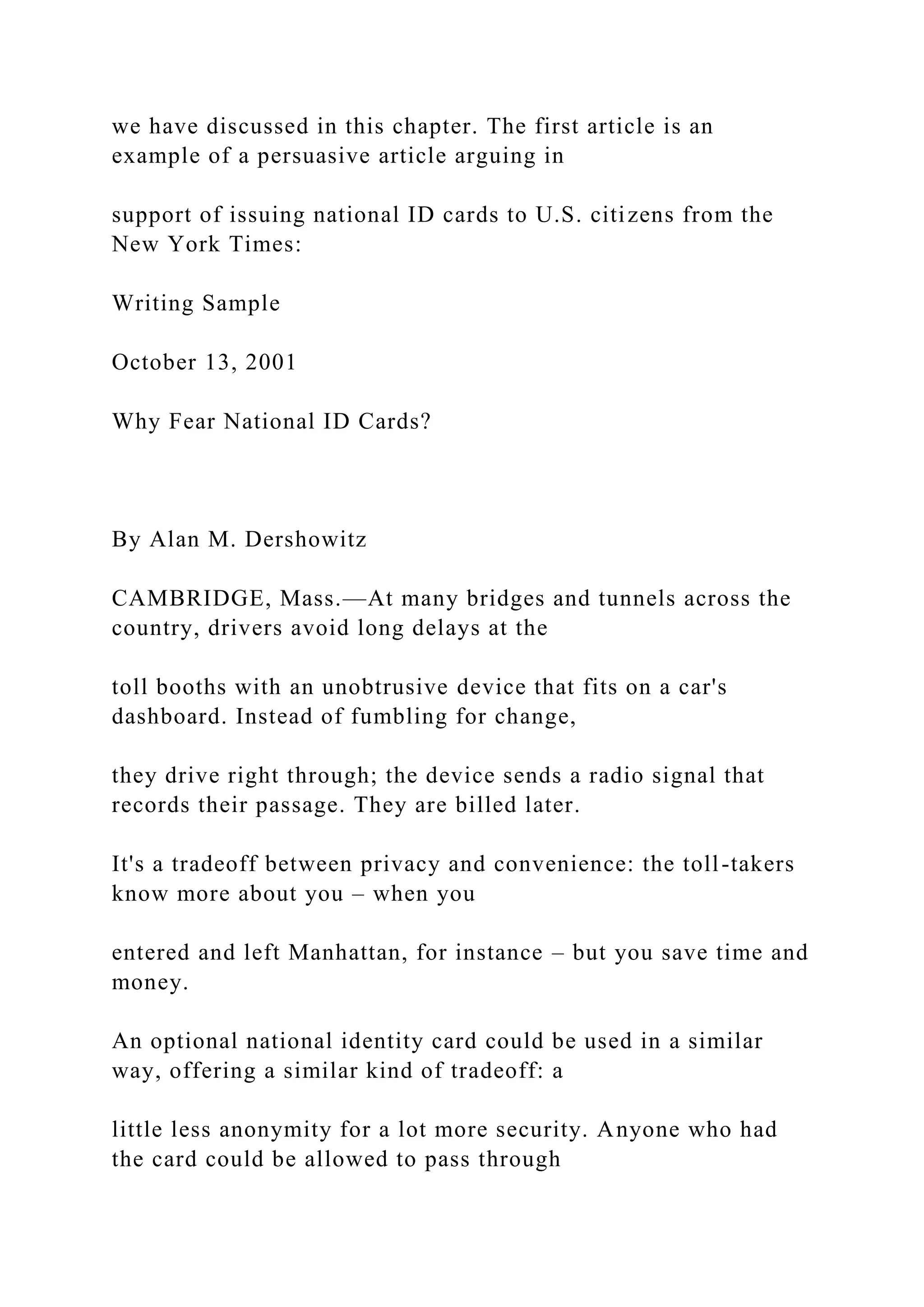 we have discussed in this chapter. The first article is an
example of a persuasive article arguing in
support of issuing national ID cards to U.S. citizens from the
New York Times:
Writing Sample
October 13, 2001
Why Fear National ID Cards?
By Alan M. Dershowitz
CAMBRIDGE, Mass.—At many bridges and tunnels across the
country, drivers avoid long delays at the
toll booths with an unobtrusive device that fits on a car's
dashboard. Instead of fumbling for change,
they drive right through; the device sends a radio signal that
records their passage. They are billed later.
It's a tradeoff between privacy and convenience: the toll-takers
know more about you – when you
entered and left Manhattan, for instance – but you save time and
money.
An optional national identity card could be used in a similar
way, offering a similar kind of tradeoff: a
little less anonymity for a lot more security. Anyone who had
the card could be allowed to pass through
 
