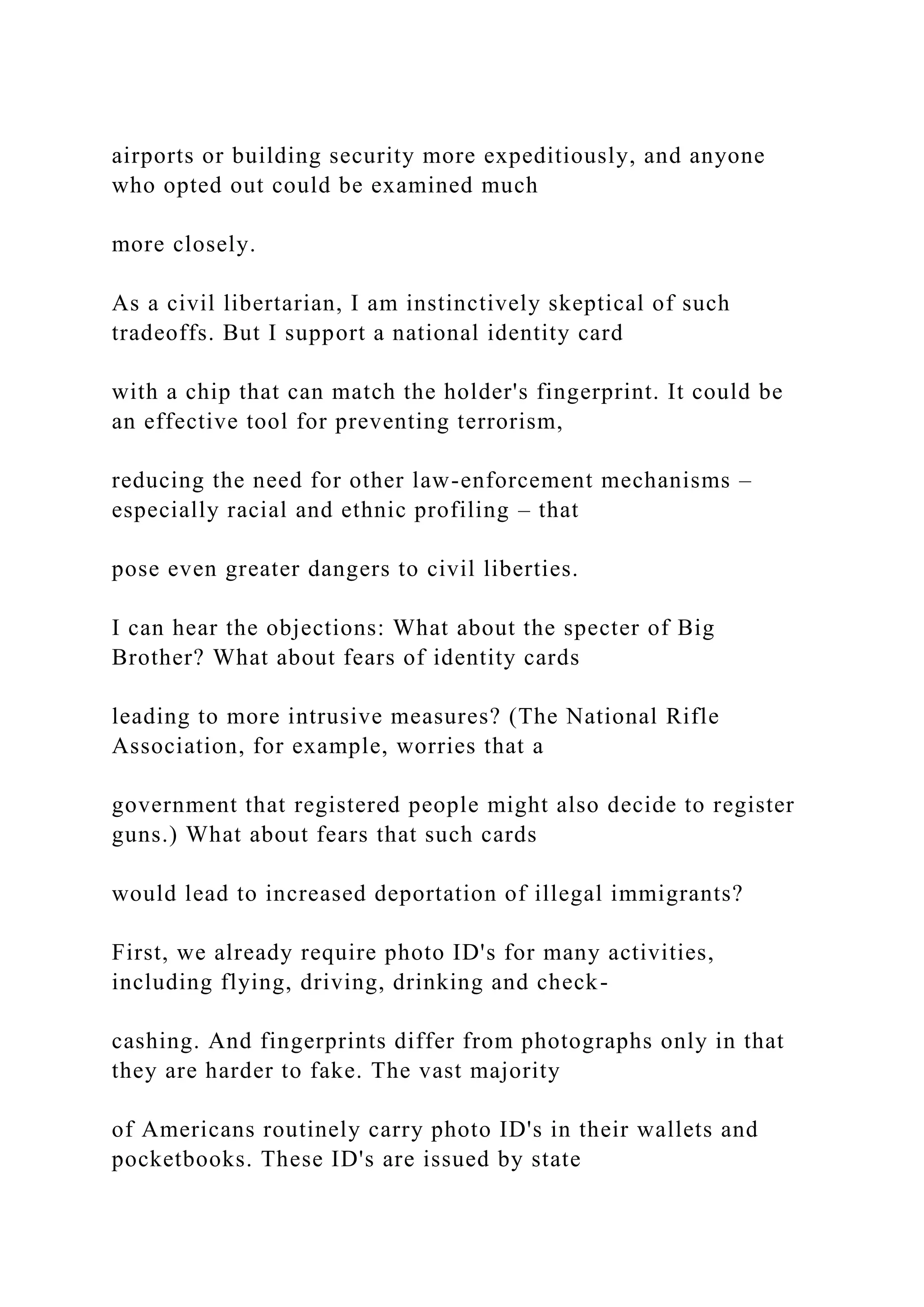 airports or building security more expeditiously, and anyone
who opted out could be examined much
more closely.
As a civil libertarian, I am instinctively skeptical of such
tradeoffs. But I support a national identity card
with a chip that can match the holder's fingerprint. It could be
an effective tool for preventing terrorism,
reducing the need for other law-enforcement mechanisms –
especially racial and ethnic profiling – that
pose even greater dangers to civil liberties.
I can hear the objections: What about the specter of Big
Brother? What about fears of identity cards
leading to more intrusive measures? (The National Rifle
Association, for example, worries that a
government that registered people might also decide to register
guns.) What about fears that such cards
would lead to increased deportation of illegal immigrants?
First, we already require photo ID's for many activities,
including flying, driving, drinking and check-
cashing. And fingerprints differ from photographs only in that
they are harder to fake. The vast majority
of Americans routinely carry photo ID's in their wallets and
pocketbooks. These ID's are issued by state
 