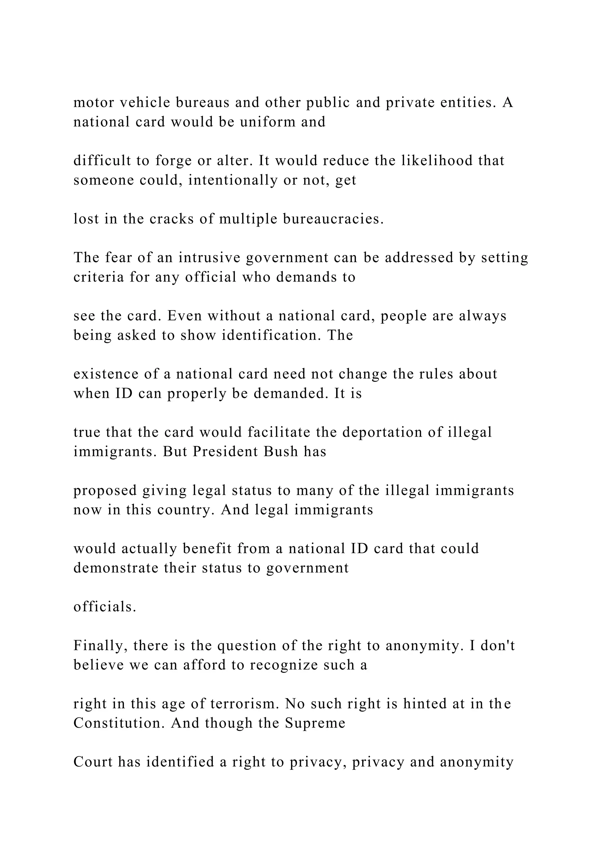 motor vehicle bureaus and other public and private entities. A
national card would be uniform and
difficult to forge or alter. It would reduce the likelihood that
someone could, intentionally or not, get
lost in the cracks of multiple bureaucracies.
The fear of an intrusive government can be addressed by setting
criteria for any official who demands to
see the card. Even without a national card, people are always
being asked to show identification. The
existence of a national card need not change the rules about
when ID can properly be demanded. It is
true that the card would facilitate the deportation of illegal
immigrants. But President Bush has
proposed giving legal status to many of the illegal immigrants
now in this country. And legal immigrants
would actually benefit from a national ID card that could
demonstrate their status to government
officials.
Finally, there is the question of the right to anonymity. I don't
believe we can afford to recognize such a
right in this age of terrorism. No such right is hinted at in the
Constitution. And though the Supreme
Court has identified a right to privacy, privacy and anonymity
 