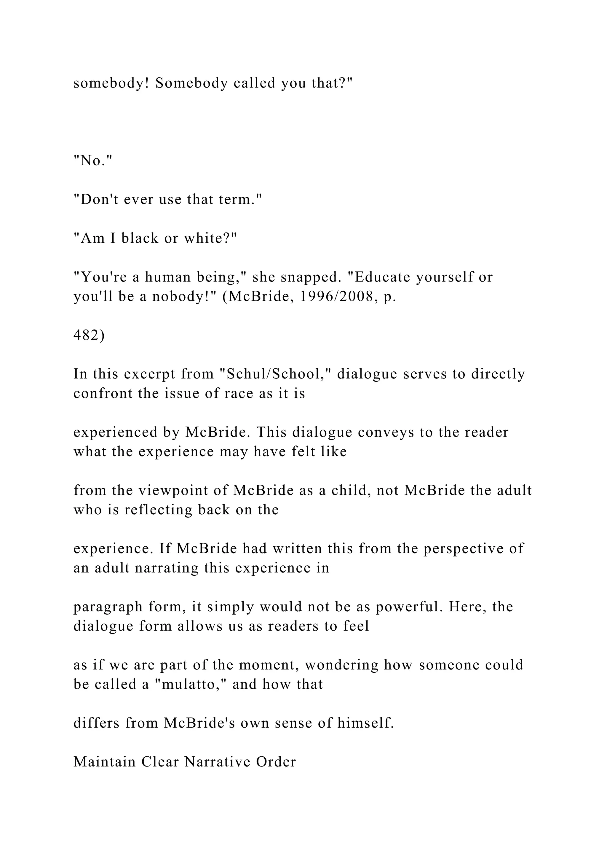 somebody! Somebody called you that?"
"No."
"Don't ever use that term."
"Am I black or white?"
"You're a human being," she snapped. "Educate yourself or
you'll be a nobody!" (McBride, 1996/2008, p.
482)
In this excerpt from "Schul/School," dialogue serves to directly
confront the issue of race as it is
experienced by McBride. This dialogue conveys to the reader
what the experience may have felt like
from the viewpoint of McBride as a child, not McBride the adult
who is reflecting back on the
experience. If McBride had written this from the perspective of
an adult narrating this experience in
paragraph form, it simply would not be as powerful. Here, the
dialogue form allows us as readers to feel
as if we are part of the moment, wondering how someone could
be called a "mulatto," and how that
differs from McBride's own sense of himself.
Maintain Clear Narrative Order
 