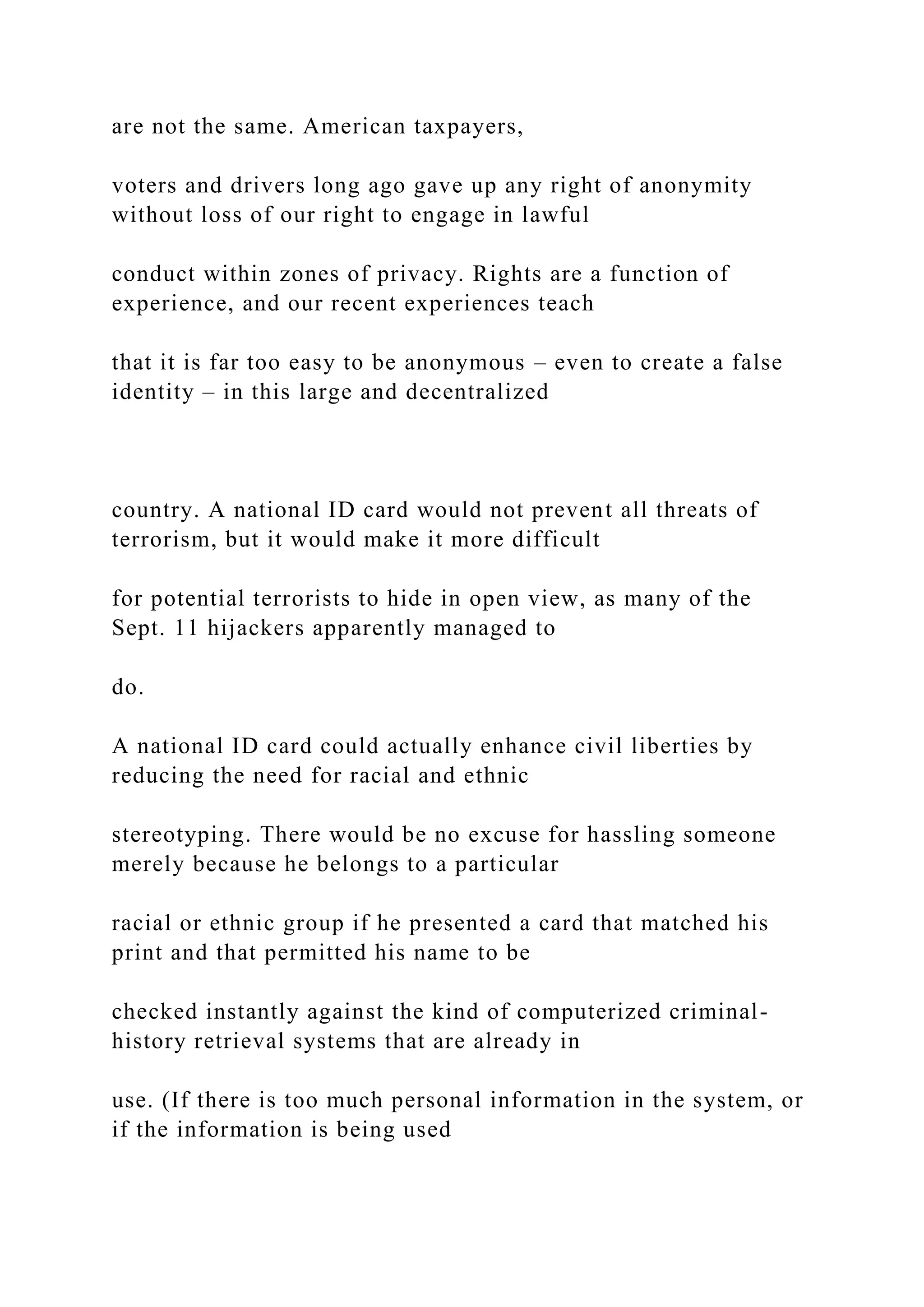 are not the same. American taxpayers,
voters and drivers long ago gave up any right of anonymity
without loss of our right to engage in lawful
conduct within zones of privacy. Rights are a function of
experience, and our recent experiences teach
that it is far too easy to be anonymous – even to create a false
identity – in this large and decentralized
country. A national ID card would not prevent all threats of
terrorism, but it would make it more difficult
for potential terrorists to hide in open view, as many of the
Sept. 11 hijackers apparently managed to
do.
A national ID card could actually enhance civil liberties by
reducing the need for racial and ethnic
stereotyping. There would be no excuse for hassling someone
merely because he belongs to a particular
racial or ethnic group if he presented a card that matched his
print and that permitted his name to be
checked instantly against the kind of computerized criminal-
history retrieval systems that are already in
use. (If there is too much personal information in the system, or
if the information is being used
 