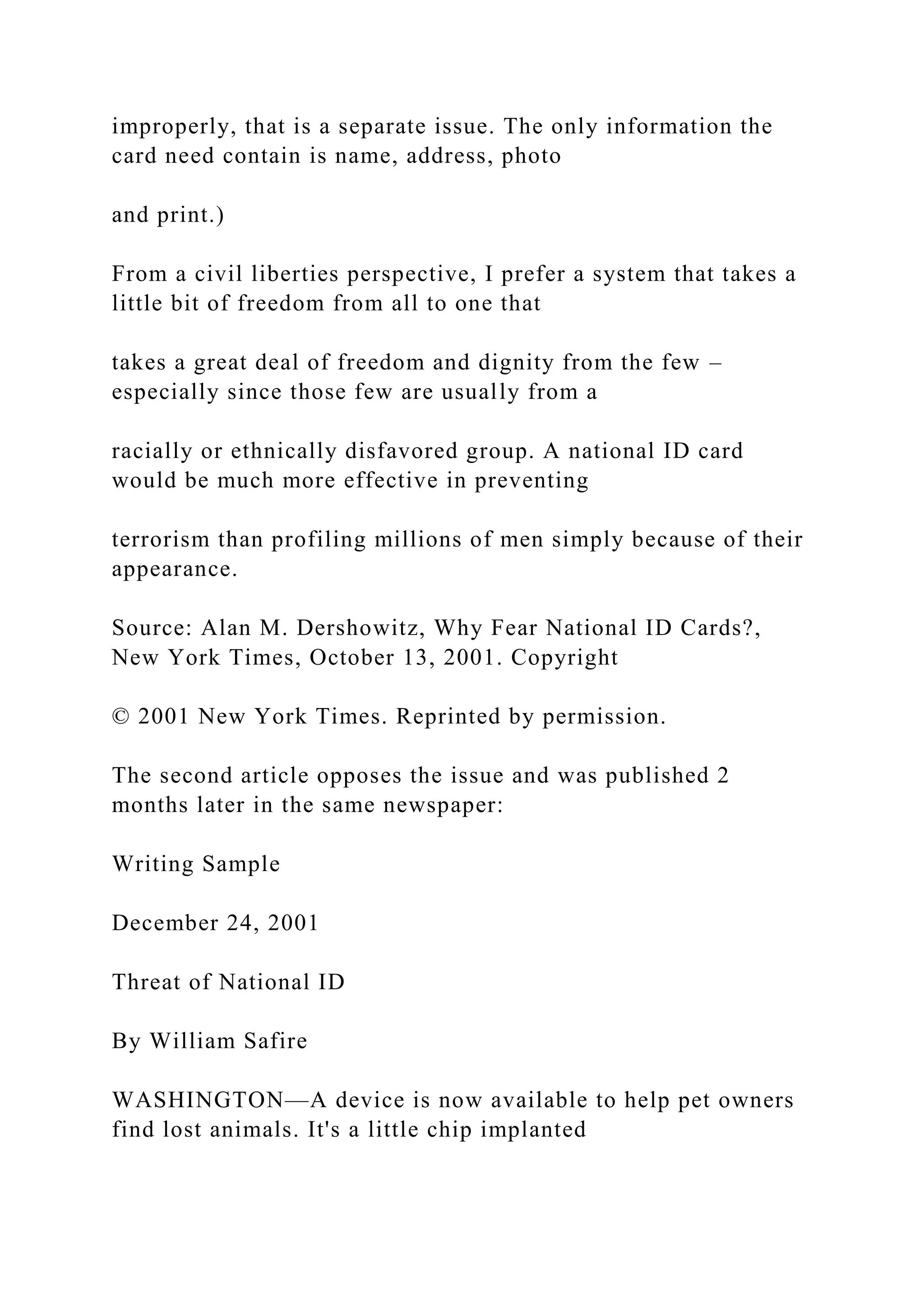 improperly, that is a separate issue. The only information the
card need contain is name, address, photo
and print.)
From a civil liberties perspective, I prefer a system that takes a
little bit of freedom from all to one that
takes a great deal of freedom and dignity from the few –
especially since those few are usually from a
racially or ethnically disfavored group. A national ID card
would be much more effective in preventing
terrorism than profiling millions of men simply because of their
appearance.
Source: Alan M. Dershowitz, Why Fear National ID Cards?,
New York Times, October 13, 2001. Copyright
© 2001 New York Times. Reprinted by permission.
The second article opposes the issue and was published 2
months later in the same newspaper:
Writing Sample
December 24, 2001
Threat of National ID
By William Safire
WASHINGTON—A device is now available to help pet owners
find lost animals. It's a little chip implanted
 