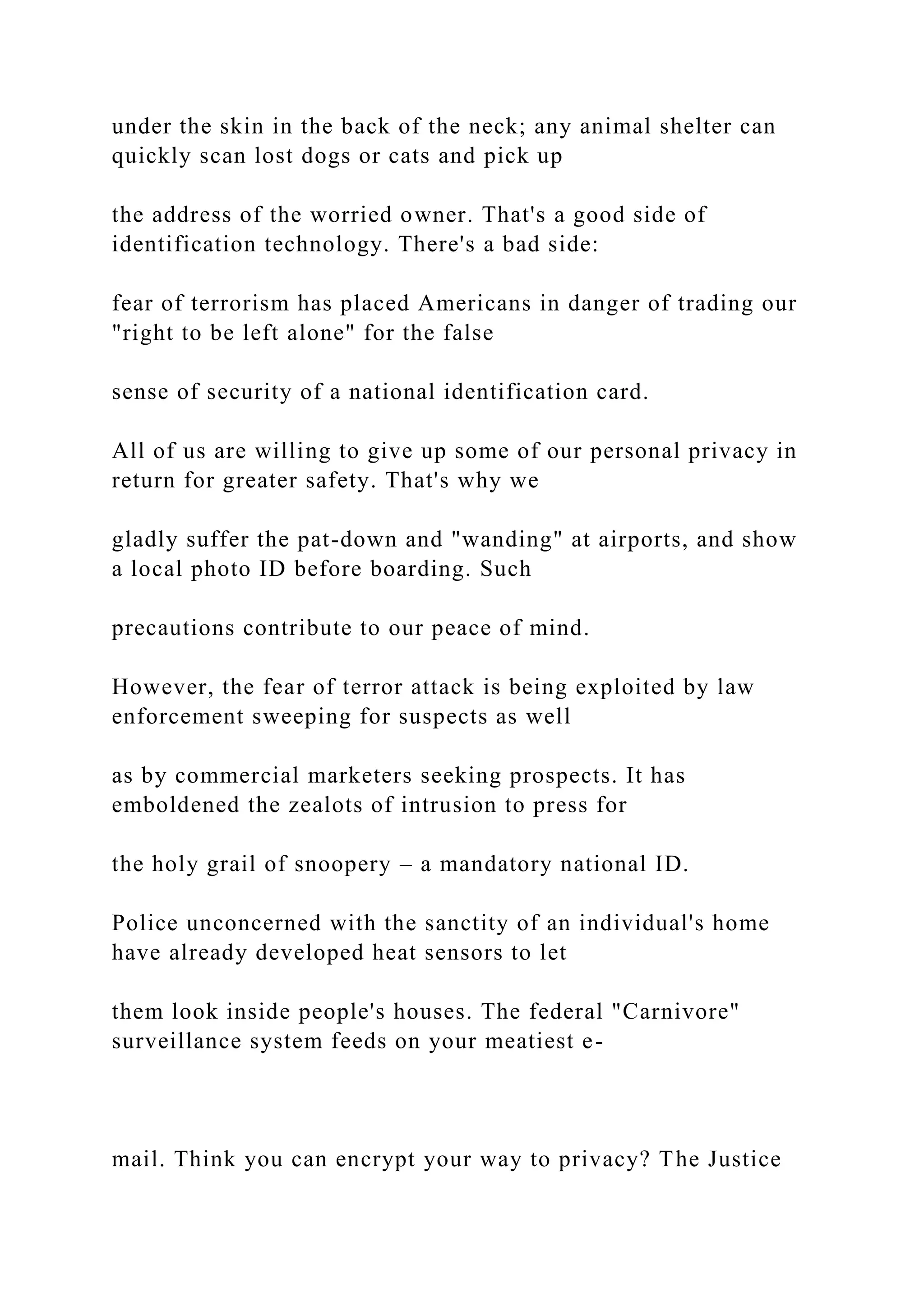 under the skin in the back of the neck; any animal shelter can
quickly scan lost dogs or cats and pick up
the address of the worried owner. That's a good side of
identification technology. There's a bad side:
fear of terrorism has placed Americans in danger of trading our
"right to be left alone" for the false
sense of security of a national identification card.
All of us are willing to give up some of our personal privacy in
return for greater safety. That's why we
gladly suffer the pat-down and "wanding" at airports, and show
a local photo ID before boarding. Such
precautions contribute to our peace of mind.
However, the fear of terror attack is being exploited by law
enforcement sweeping for suspects as well
as by commercial marketers seeking prospects. It has
emboldened the zealots of intrusion to press for
the holy grail of snoopery – a mandatory national ID.
Police unconcerned with the sanctity of an individual's home
have already developed heat sensors to let
them look inside people's houses. The federal "Carnivore"
surveillance system feeds on your meatiest e-
mail. Think you can encrypt your way to privacy? The Justice
 