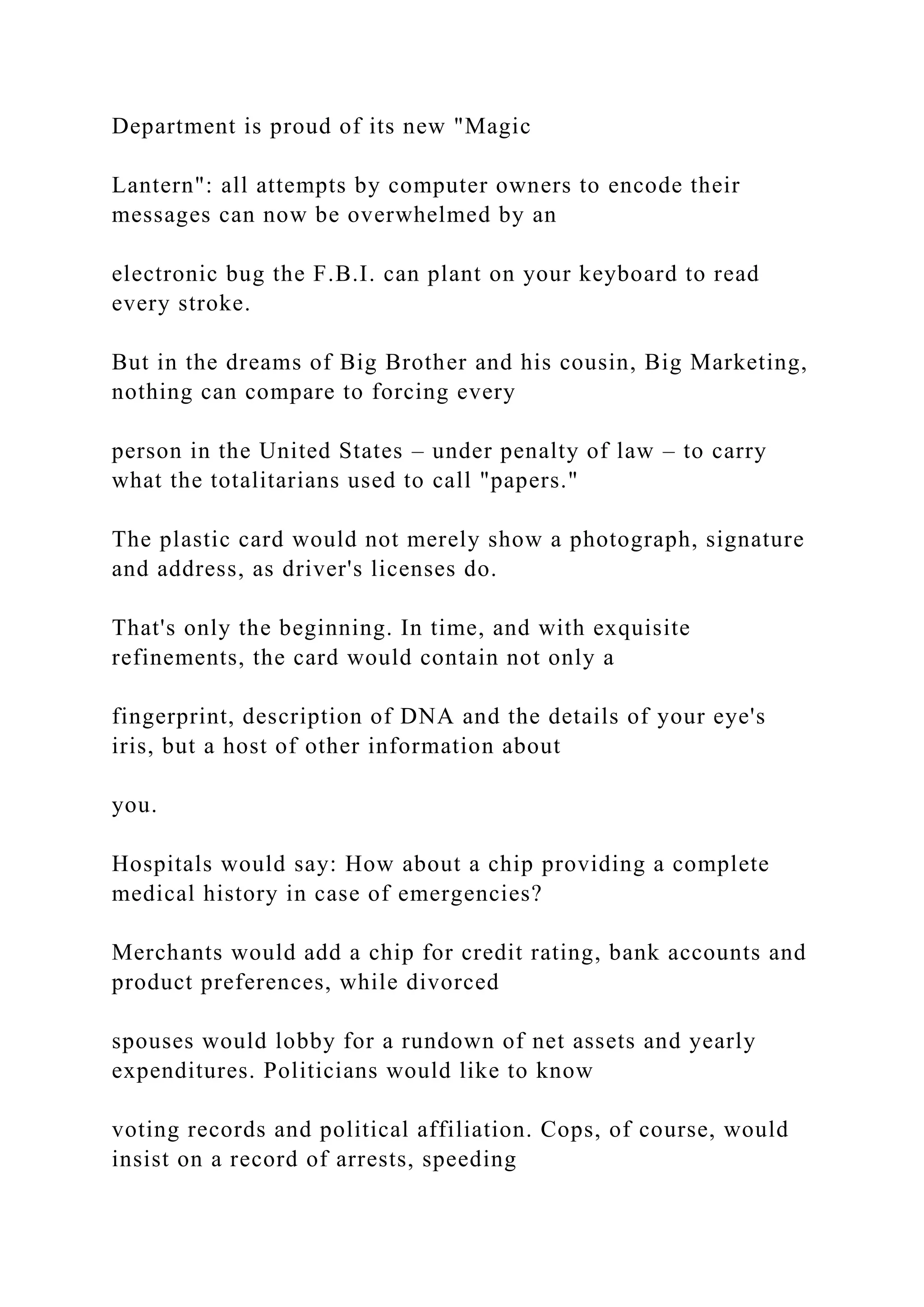 Department is proud of its new "Magic
Lantern": all attempts by computer owners to encode their
messages can now be overwhelmed by an
electronic bug the F.B.I. can plant on your keyboard to read
every stroke.
But in the dreams of Big Brother and his cousin, Big Marketing,
nothing can compare to forcing every
person in the United States – under penalty of law – to carry
what the totalitarians used to call "papers."
The plastic card would not merely show a photograph, signature
and address, as driver's licenses do.
That's only the beginning. In time, and with exquisite
refinements, the card would contain not only a
fingerprint, description of DNA and the details of your eye's
iris, but a host of other information about
you.
Hospitals would say: How about a chip providing a complete
medical history in case of emergencies?
Merchants would add a chip for credit rating, bank accounts and
product preferences, while divorced
spouses would lobby for a rundown of net assets and yearly
expenditures. Politicians would like to know
voting records and political affiliation. Cops, of course, would
insist on a record of arrests, speeding
 