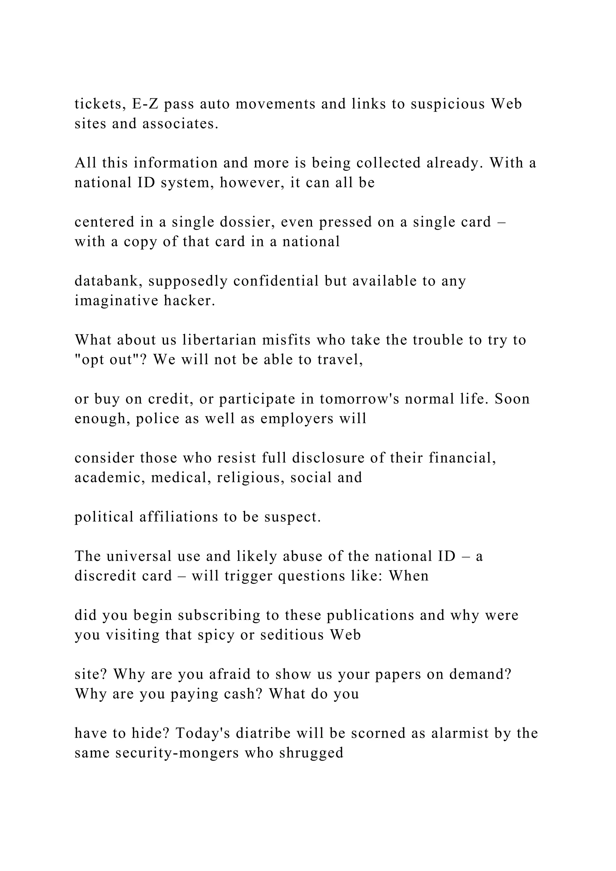 tickets, E-Z pass auto movements and links to suspicious Web
sites and associates.
All this information and more is being collected already. With a
national ID system, however, it can all be
centered in a single dossier, even pressed on a single card –
with a copy of that card in a national
databank, supposedly confidential but available to any
imaginative hacker.
What about us libertarian misfits who take the trouble to try to
"opt out"? We will not be able to travel,
or buy on credit, or participate in tomorrow's normal life. Soon
enough, police as well as employers will
consider those who resist full disclosure of their financial,
academic, medical, religious, social and
political affiliations to be suspect.
The universal use and likely abuse of the national ID – a
discredit card – will trigger questions like: When
did you begin subscribing to these publications and why were
you visiting that spicy or seditious Web
site? Why are you afraid to show us your papers on demand?
Why are you paying cash? What do you
have to hide? Today's diatribe will be scorned as alarmist by the
same security-mongers who shrugged
 