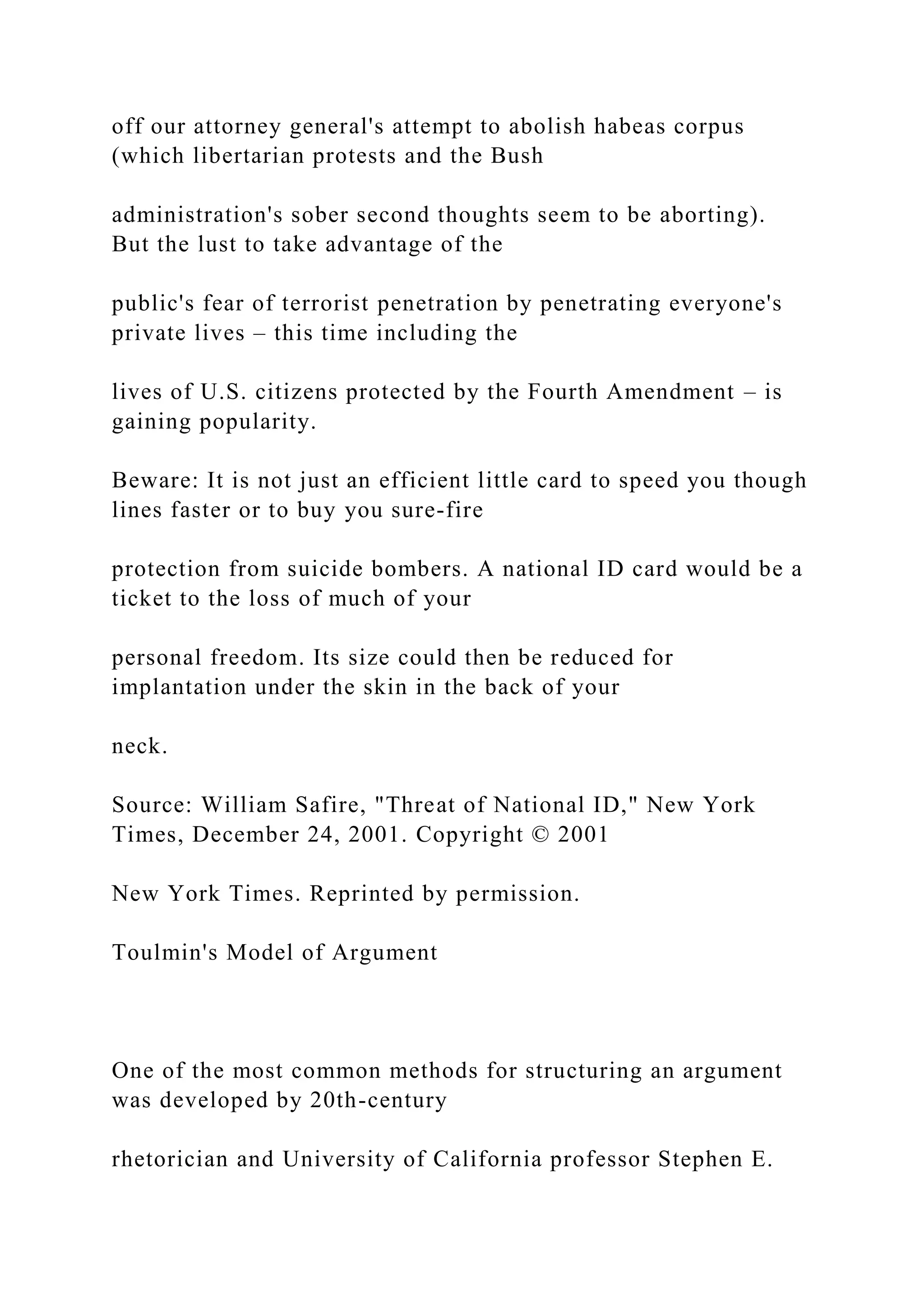 off our attorney general's attempt to abolish habeas corpus
(which libertarian protests and the Bush
administration's sober second thoughts seem to be aborting).
But the lust to take advantage of the
public's fear of terrorist penetration by penetrating everyone's
private lives – this time including the
lives of U.S. citizens protected by the Fourth Amendment – is
gaining popularity.
Beware: It is not just an efficient little card to speed you though
lines faster or to buy you sure-fire
protection from suicide bombers. A national ID card would be a
ticket to the loss of much of your
personal freedom. Its size could then be reduced for
implantation under the skin in the back of your
neck.
Source: William Safire, "Threat of National ID," New York
Times, December 24, 2001. Copyright © 2001
New York Times. Reprinted by permission.
Toulmin's Model of Argument
One of the most common methods for structuring an argument
was developed by 20th-century
rhetorician and University of California professor Stephen E.
 