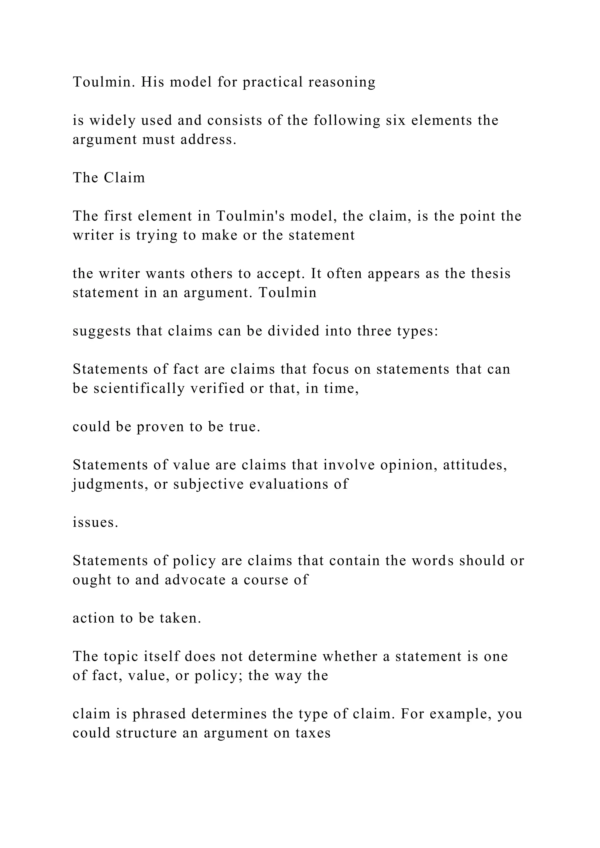 Toulmin. His model for practical reasoning
is widely used and consists of the following six elements the
argument must address.
The Claim
The first element in Toulmin's model, the claim, is the point the
writer is trying to make or the statement
the writer wants others to accept. It often appears as the thesis
statement in an argument. Toulmin
suggests that claims can be divided into three types:
Statements of fact are claims that focus on statements that can
be scientifically verified or that, in time,
could be proven to be true.
Statements of value are claims that involve opinion, attitudes,
judgments, or subjective evaluations of
issues.
Statements of policy are claims that contain the words should or
ought to and advocate a course of
action to be taken.
The topic itself does not determine whether a statement is one
of fact, value, or policy; the way the
claim is phrased determines the type of claim. For example, you
could structure an argument on taxes
 