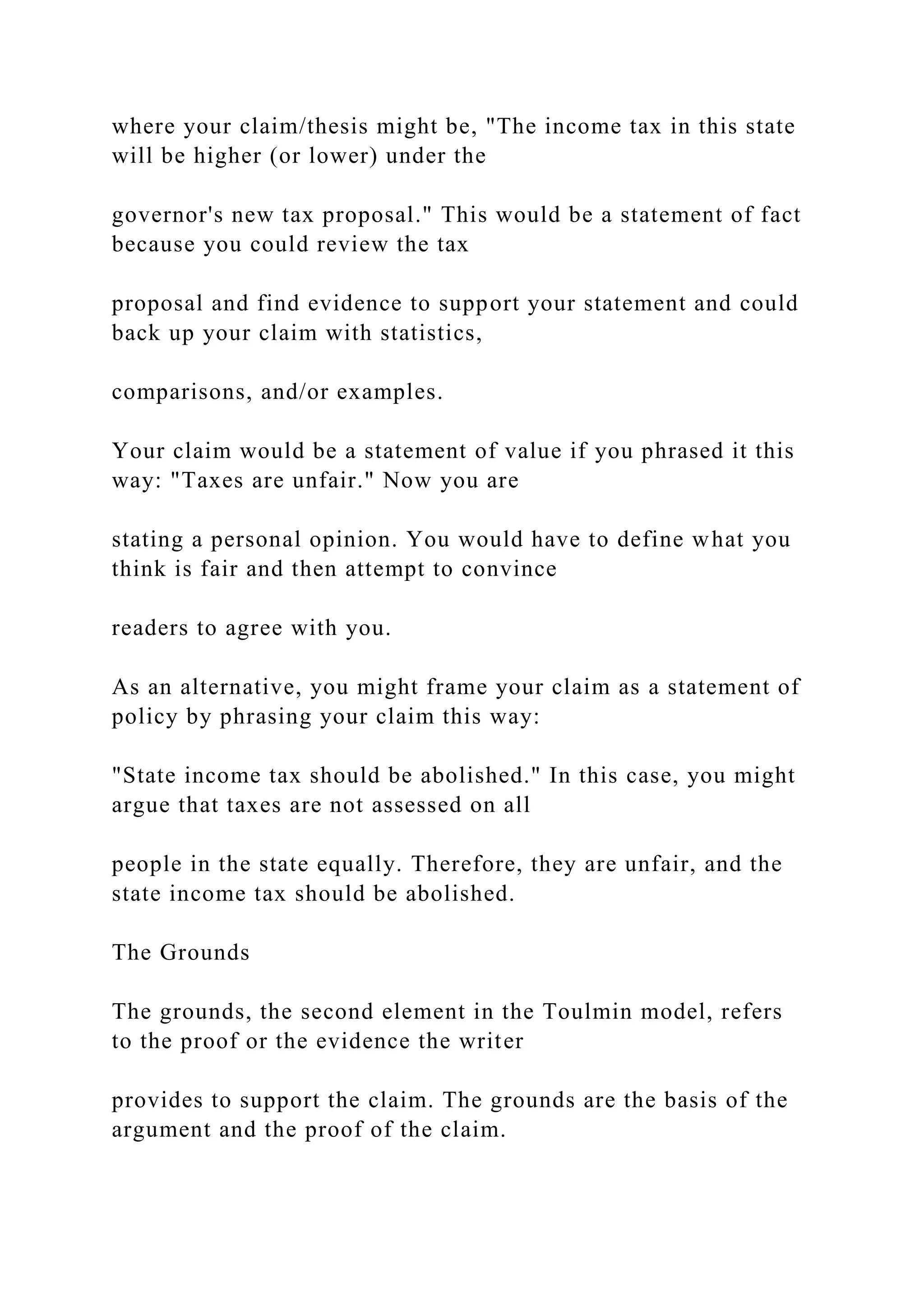 where your claim/thesis might be, "The income tax in this state
will be higher (or lower) under the
governor's new tax proposal." This would be a statement of fact
because you could review the tax
proposal and find evidence to support your statement and could
back up your claim with statistics,
comparisons, and/or examples.
Your claim would be a statement of value if you phrased it this
way: "Taxes are unfair." Now you are
stating a personal opinion. You would have to define what you
think is fair and then attempt to convince
readers to agree with you.
As an alternative, you might frame your claim as a statement of
policy by phrasing your claim this way:
"State income tax should be abolished." In this case, you might
argue that taxes are not assessed on all
people in the state equally. Therefore, they are unfair, and the
state income tax should be abolished.
The Grounds
The grounds, the second element in the Toulmin model, refers
to the proof or the evidence the writer
provides to support the claim. The grounds are the basis of the
argument and the proof of the claim.
 