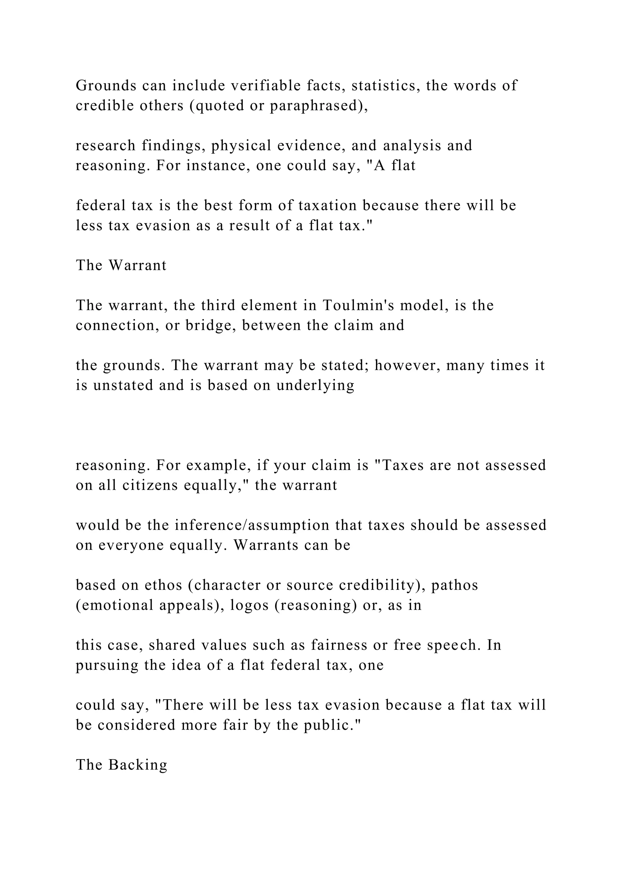 Grounds can include verifiable facts, statistics, the words of
credible others (quoted or paraphrased),
research findings, physical evidence, and analysis and
reasoning. For instance, one could say, "A flat
federal tax is the best form of taxation because there will be
less tax evasion as a result of a flat tax."
The Warrant
The warrant, the third element in Toulmin's model, is the
connection, or bridge, between the claim and
the grounds. The warrant may be stated; however, many times it
is unstated and is based on underlying
reasoning. For example, if your claim is "Taxes are not assessed
on all citizens equally," the warrant
would be the inference/assumption that taxes should be assessed
on everyone equally. Warrants can be
based on ethos (character or source credibility), pathos
(emotional appeals), logos (reasoning) or, as in
this case, shared values such as fairness or free speech. In
pursuing the idea of a flat federal tax, one
could say, "There will be less tax evasion because a flat tax will
be considered more fair by the public."
The Backing
 