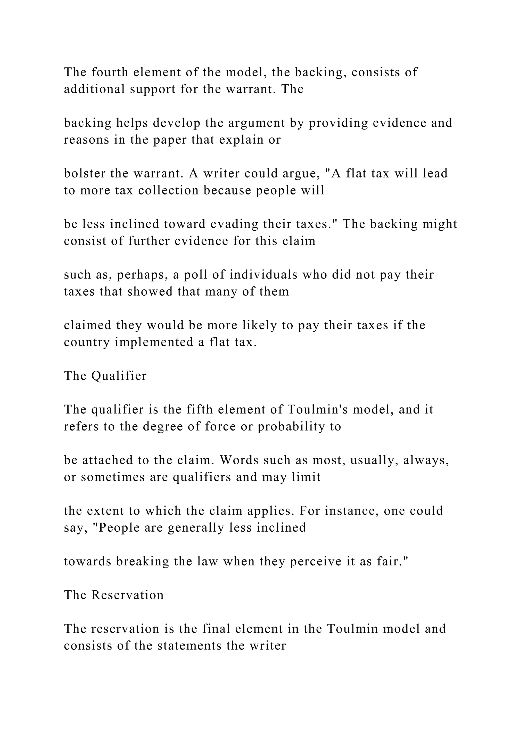 The fourth element of the model, the backing, consists of
additional support for the warrant. The
backing helps develop the argument by providing evidence and
reasons in the paper that explain or
bolster the warrant. A writer could argue, "A flat tax will lead
to more tax collection because people will
be less inclined toward evading their taxes." The backing might
consist of further evidence for this claim
such as, perhaps, a poll of individuals who did not pay their
taxes that showed that many of them
claimed they would be more likely to pay their taxes if the
country implemented a flat tax.
The Qualifier
The qualifier is the fifth element of Toulmin's model, and it
refers to the degree of force or probability to
be attached to the claim. Words such as most, usually, always,
or sometimes are qualifiers and may limit
the extent to which the claim applies. For instance, one could
say, "People are generally less inclined
towards breaking the law when they perceive it as fair."
The Reservation
The reservation is the final element in the Toulmin model and
consists of the statements the writer
 
