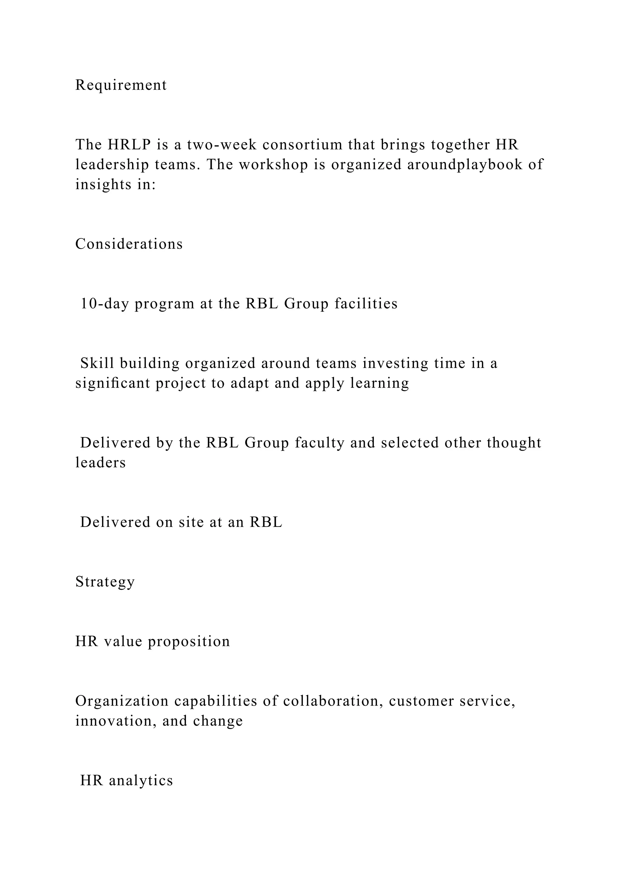 Requirement
The HRLP is a two-week consortium that brings together HR
leadership teams. The workshop is organized aroundplaybook of
insights in:
Considerations
10-day program at the RBL Group facilities
Skill building organized around teams investing time in a
signiﬁcant project to adapt and apply learning
Delivered by the RBL Group faculty and selected other thought
leaders
Delivered on site at an RBL
Strategy
HR value proposition
Organization capabilities of collaboration, customer service,
innovation, and change
HR analytics
 