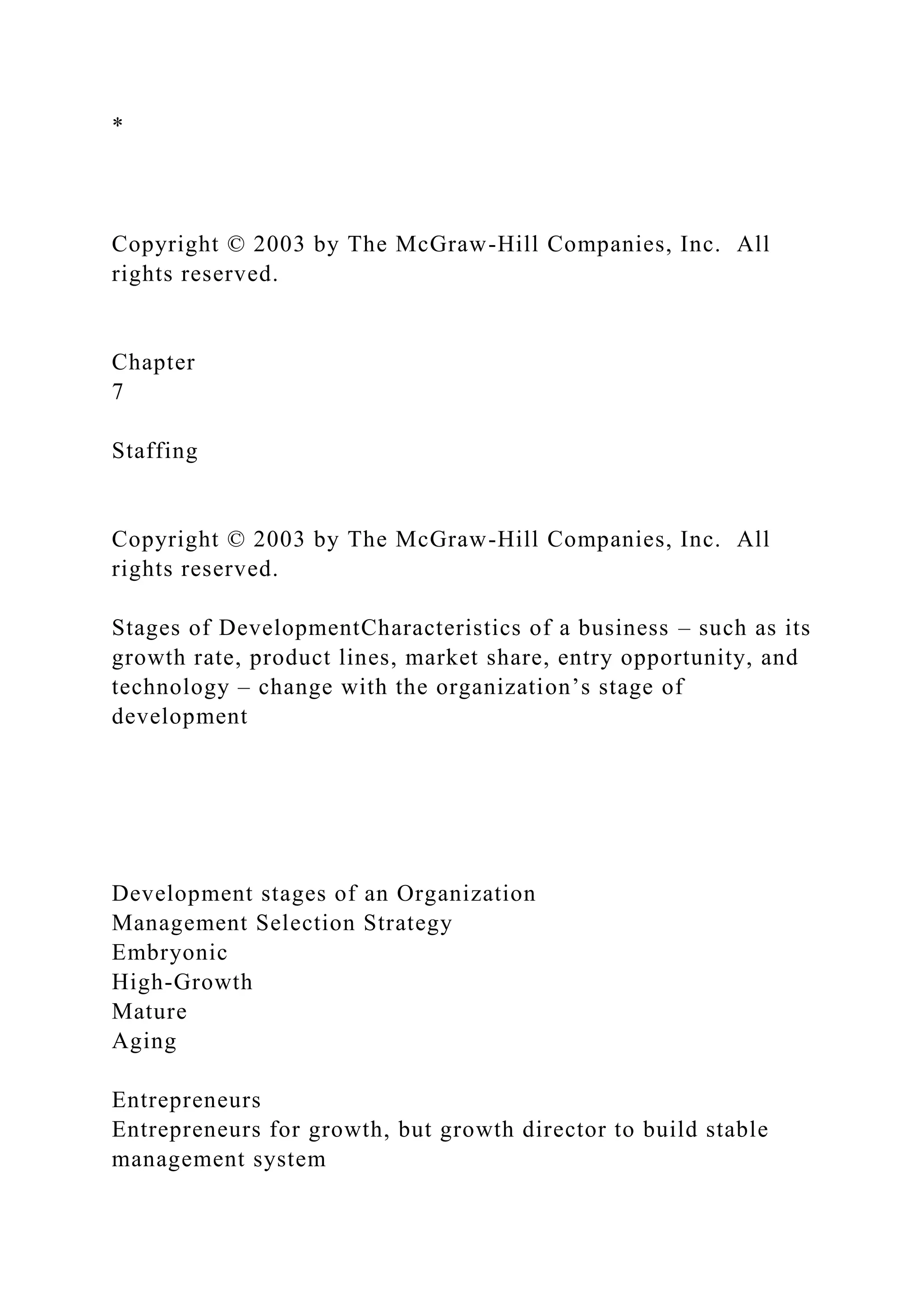 *
Copyright © 2003 by The McGraw-Hill Companies, Inc. All
rights reserved.
Chapter
7
Staffing
Copyright © 2003 by The McGraw-Hill Companies, Inc. All
rights reserved.
Stages of DevelopmentCharacteristics of a business – such as its
growth rate, product lines, market share, entry opportunity, and
technology – change with the organization’s stage of
development
Development stages of an Organization
Management Selection Strategy
Embryonic
High-Growth
Mature
Aging
Entrepreneurs
Entrepreneurs for growth, but growth director to build stable
management system
 