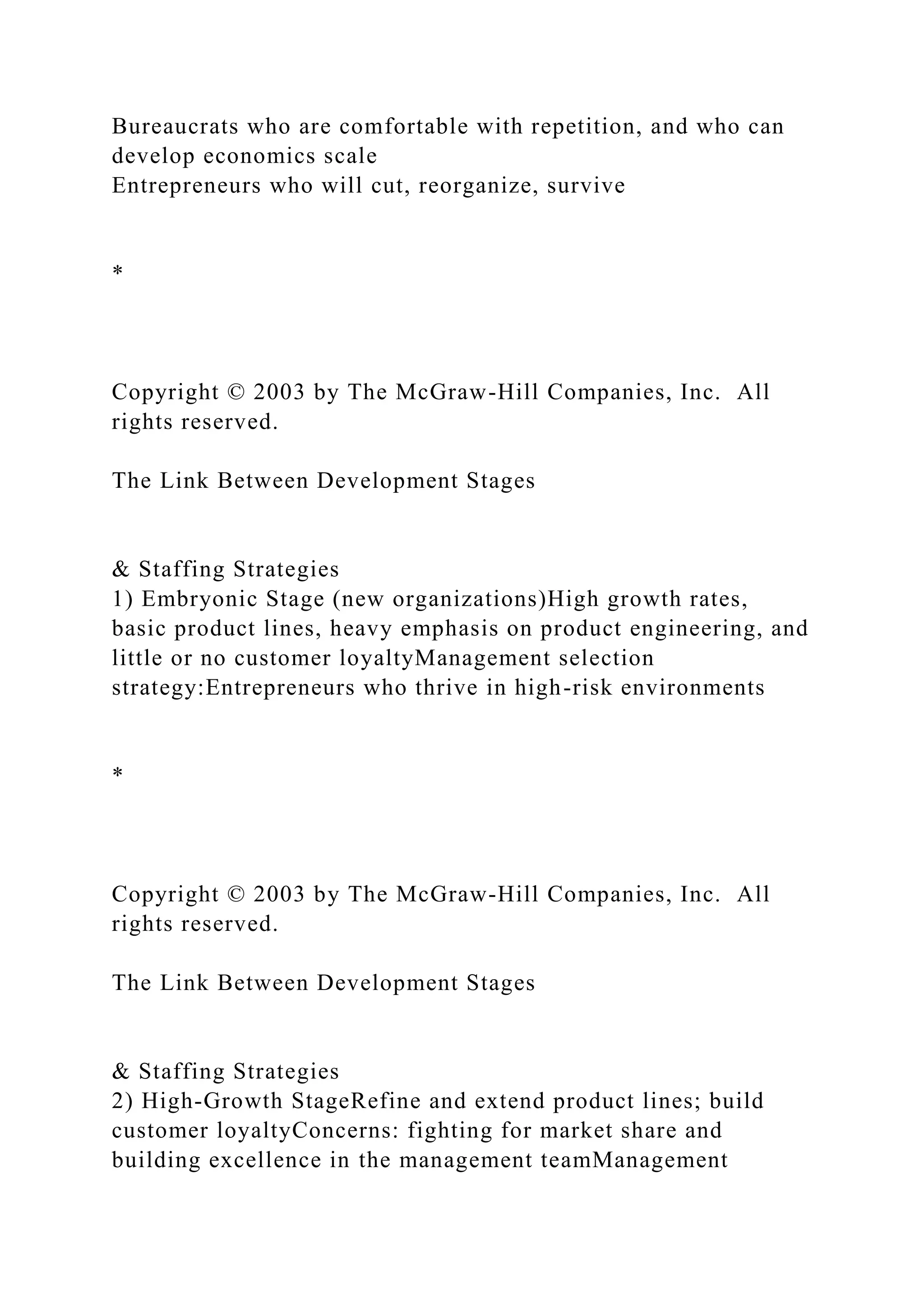 Bureaucrats who are comfortable with repetition, and who can
develop economics scale
Entrepreneurs who will cut, reorganize, survive
*
Copyright © 2003 by The McGraw-Hill Companies, Inc. All
rights reserved.
The Link Between Development Stages
& Staffing Strategies
1) Embryonic Stage (new organizations)High growth rates,
basic product lines, heavy emphasis on product engineering, and
little or no customer loyaltyManagement selection
strategy:Entrepreneurs who thrive in high-risk environments
*
Copyright © 2003 by The McGraw-Hill Companies, Inc. All
rights reserved.
The Link Between Development Stages
& Staffing Strategies
2) High-Growth StageRefine and extend product lines; build
customer loyaltyConcerns: fighting for market share and
building excellence in the management teamManagement
 
