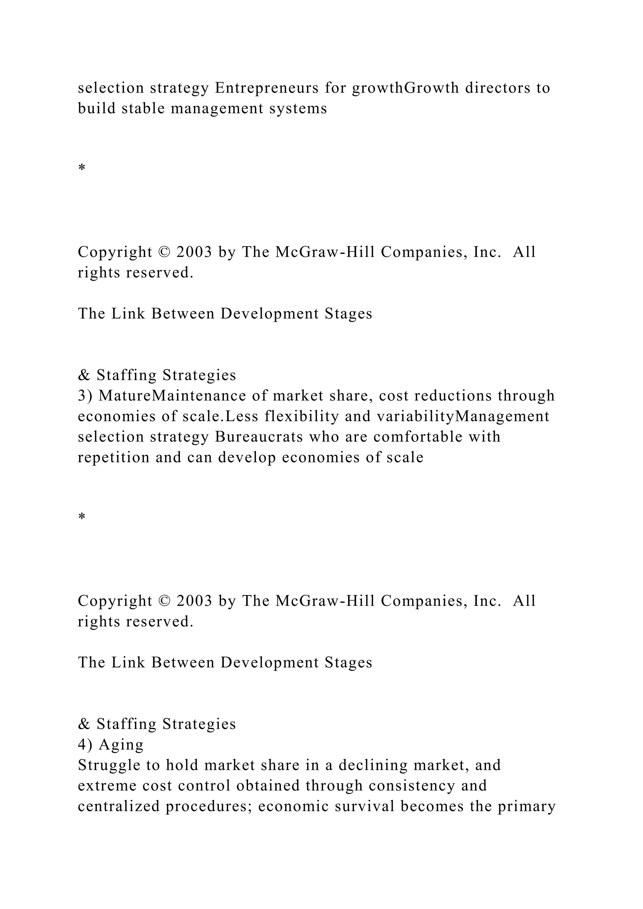 selection strategy Entrepreneurs for growthGrowth directors to
build stable management systems
*
Copyright © 2003 by The McGraw-Hill Companies, Inc. All
rights reserved.
The Link Between Development Stages
& Staffing Strategies
3) MatureMaintenance of market share, cost reductions through
economies of scale.Less flexibility and variabilityManagement
selection strategy Bureaucrats who are comfortable with
repetition and can develop economies of scale
*
Copyright © 2003 by The McGraw-Hill Companies, Inc. All
rights reserved.
The Link Between Development Stages
& Staffing Strategies
4) Aging
Struggle to hold market share in a declining market, and
extreme cost control obtained through consistency and
centralized procedures; economic survival becomes the primary
 