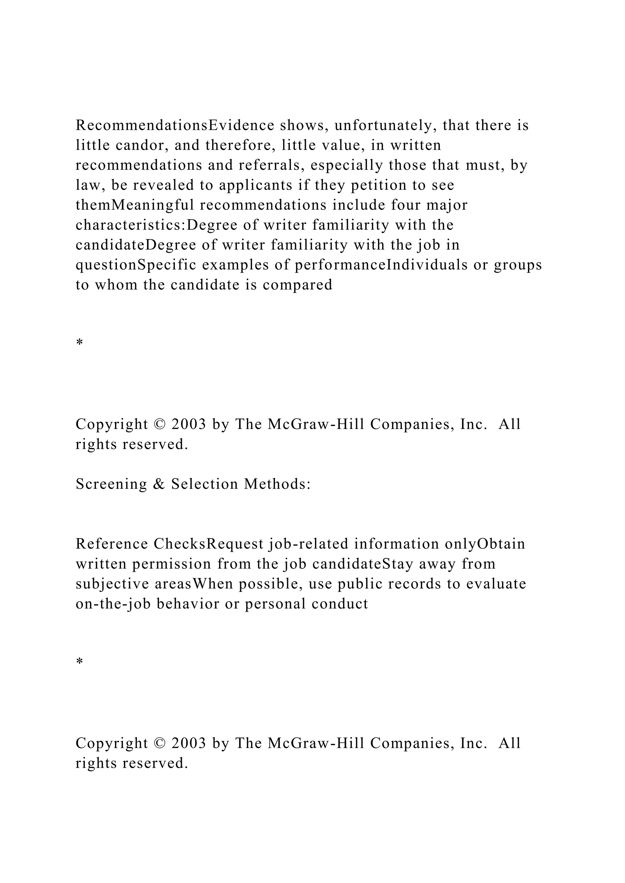 RecommendationsEvidence shows, unfortunately, that there is
little candor, and therefore, little value, in written
recommendations and referrals, especially those that must, by
law, be revealed to applicants if they petition to see
themMeaningful recommendations include four major
characteristics:Degree of writer familiarity with the
candidateDegree of writer familiarity with the job in
questionSpecific examples of performanceIndividuals or groups
to whom the candidate is compared
*
Copyright © 2003 by The McGraw-Hill Companies, Inc. All
rights reserved.
Screening & Selection Methods:
Reference ChecksRequest job-related information onlyObtain
written permission from the job candidateStay away from
subjective areasWhen possible, use public records to evaluate
on-the-job behavior or personal conduct
*
Copyright © 2003 by The McGraw-Hill Companies, Inc. All
rights reserved.
 