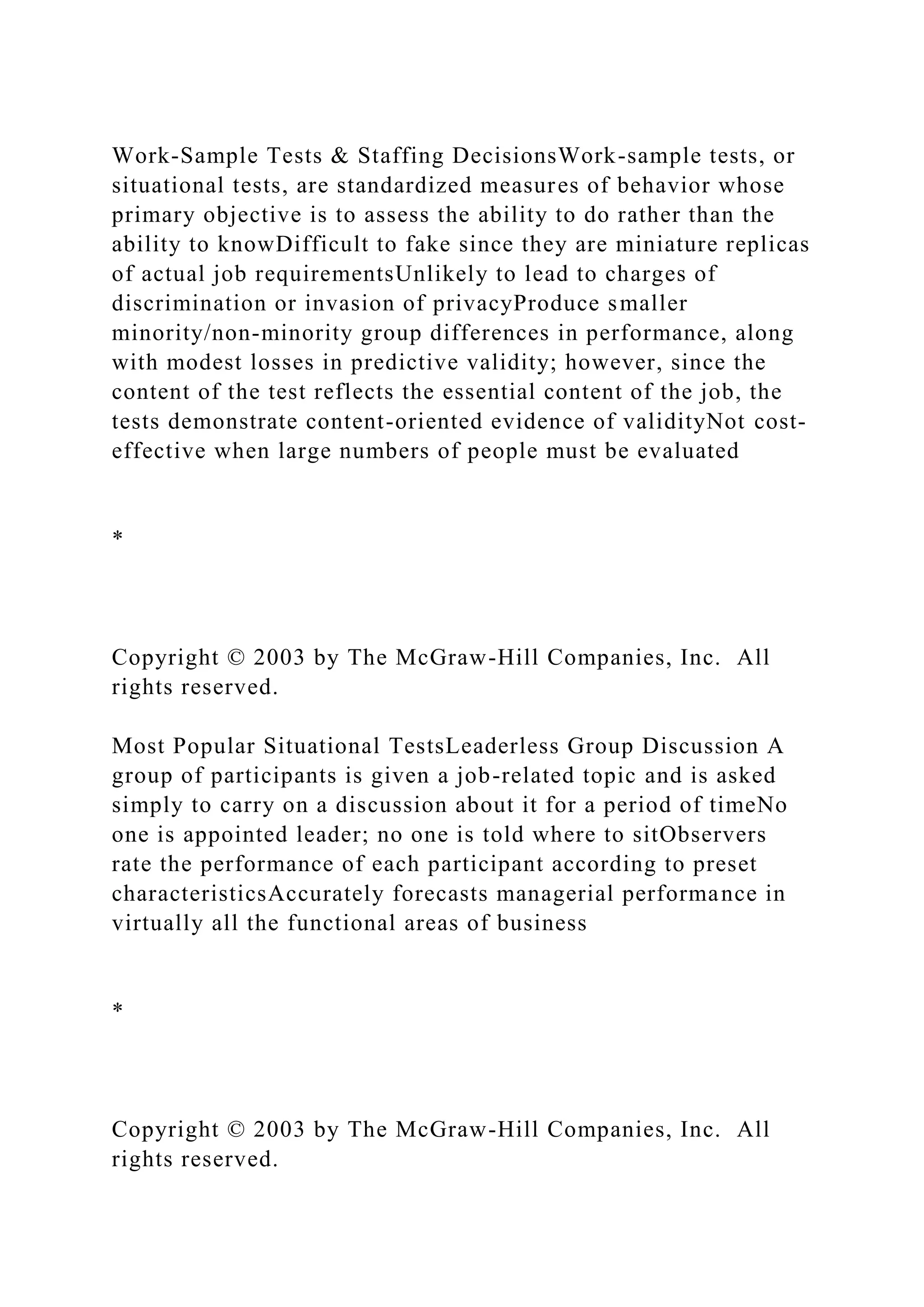 Work-Sample Tests & Staffing DecisionsWork-sample tests, or
situational tests, are standardized measures of behavior whose
primary objective is to assess the ability to do rather than the
ability to knowDifficult to fake since they are miniature replicas
of actual job requirementsUnlikely to lead to charges of
discrimination or invasion of privacyProduce smaller
minority/non-minority group differences in performance, along
with modest losses in predictive validity; however, since the
content of the test reflects the essential content of the job, the
tests demonstrate content-oriented evidence of validityNot cost-
effective when large numbers of people must be evaluated
*
Copyright © 2003 by The McGraw-Hill Companies, Inc. All
rights reserved.
Most Popular Situational TestsLeaderless Group Discussion A
group of participants is given a job-related topic and is asked
simply to carry on a discussion about it for a period of timeNo
one is appointed leader; no one is told where to sitObservers
rate the performance of each participant according to preset
characteristicsAccurately forecasts managerial performance in
virtually all the functional areas of business
*
Copyright © 2003 by The McGraw-Hill Companies, Inc. All
rights reserved.
 